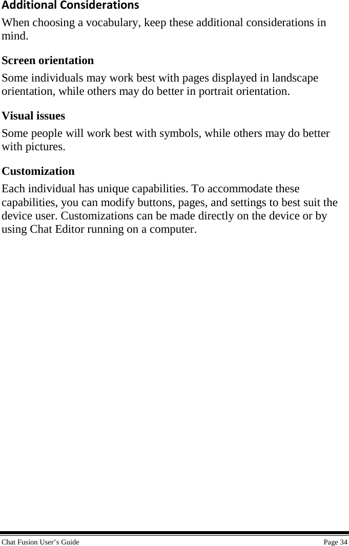 Chat Fusion User’s Guide    Page 34  Additional Considerations When choosing a vocabulary, keep these additional considerations in mind. Screen orientation Some individuals may work best with pages displayed in landscape orientation, while others may do better in portrait orientation. Visual issues Some people will work best with symbols, while others may do better with pictures. Customization Each individual has unique capabilities. To accommodate these capabilities, you can modify buttons, pages, and settings to best suit the device user. Customizations can be made directly on the device or by using Chat Editor running on a computer. 