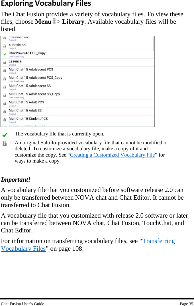  Chat Fusion User’s Guide    Page 35 Exploring Vocabulary Files The Chat Fusion provides a variety of vocabulary files. To view these files, choose Menu  &gt; Library. Available vocabulary files will be listed.   The vocabulary file that is currently open.  An original Saltillo-provided vocabulary file that cannot be modified or deleted. To customize a vocabulary file, make a copy of it and customize the copy. See “Creating a Customized Vocabulary File” for ways to make a copy.  Important!  A vocabulary file that you customized before software release 2.0 can only be transferred between NOVA chat and Chat Editor. It cannot be transferred to Chat Fusion. A vocabulary file that you customized with release 2.0 software or later can be transferred between NOVA chat, Chat Fusion, TouchChat, and Chat Editor. For information on transferring vocabulary files, see “Transferring Vocabulary Files” on page 108. 