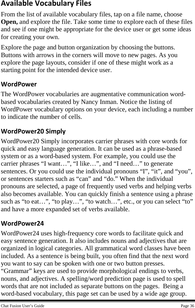  Chat Fusion User’s Guide    Page 36 Available Vocabulary Files From the list of available vocabulary files, tap on a file name, choose Open, and explore the file. Take some time to explore each of these files and see if one might be appropriate for the device user or get some ideas for creating your own. Explore the page and button organization by choosing the buttons. Buttons with arrows in the corners will move to new pages. As you explore the page layouts, consider if one of these might work as a starting point for the intended device user. WordPower The WordPower vocabularies are augmentative communication word-based vocabularies created by Nancy Inman. Notice the listing of WordPower vocabulary options on your device, each including a number to indicate the number of cells. WordPower20 Simply WordPower20 Simply incorporates carrier phrases with core words for quick and easy language generation. It can be used as a phrase-based system or as a word-based system. For example, you could use the carrier phrases “I want…”, “I like…”, and “I need…” to generate sentences. Or you could use the individual pronouns “I”, “it”, and “you”, or sentences starters such as “can” and “do.” When the individual pronouns are selected, a page of frequently used verbs and helping verbs also becomes available. You can quickly finish a sentence using a phrase such as “to eat…”, “to play…”, “to watch…”, etc., or you can select “to” and have a more expanded set of verbs available. WordPower24 WordPower24 uses high-frequency core words to facilitate quick and easy sentence generation. It also includes nouns and adjectives that are organized in logical categories. All grammatical word classes have been included. As a sentence is being built, you often find that the next word you want to say can be spoken with one or two button presses. “Grammar” keys are used to provide morphological endings to verbs, nouns, and adjectives. A spelling/word prediction page is used to spell words that are not included as separate buttons on the pages.  Being a word-based vocabulary, this page set can be used by a wide age group. 