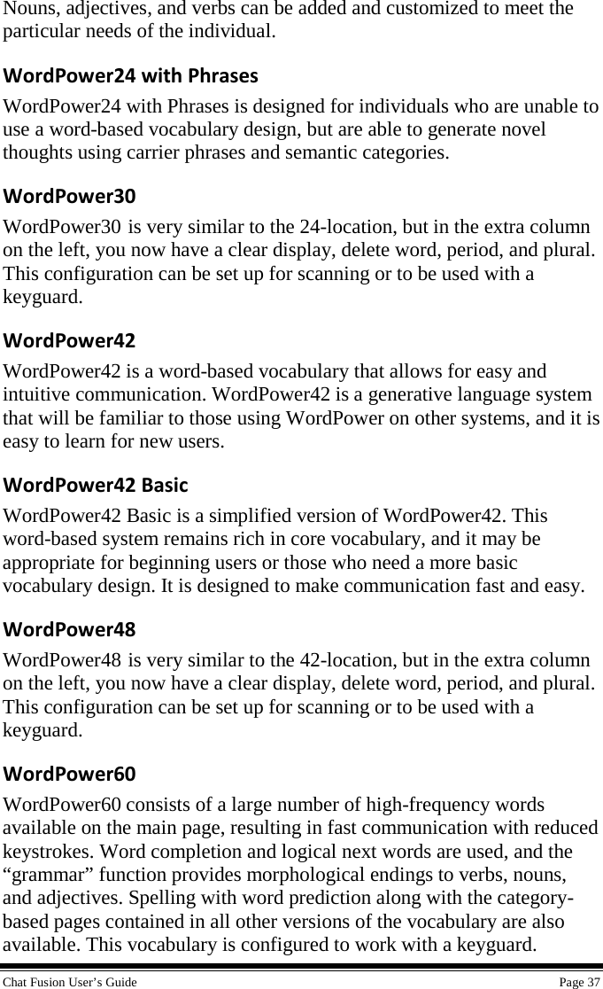  Chat Fusion User’s Guide    Page 37 Nouns, adjectives, and verbs can be added and customized to meet the particular needs of the individual. WordPower24 with Phrases WordPower24 with Phrases is designed for individuals who are unable to use a word-based vocabulary design, but are able to generate novel thoughts using carrier phrases and semantic categories. WordPower30 WordPower30 is very similar to the 24-location, but in the extra column on the left, you now have a clear display, delete word, period, and plural.  This configuration can be set up for scanning or to be used with a keyguard. WordPower42 WordPower42 is a word-based vocabulary that allows for easy and intuitive communication. WordPower42 is a generative language system that will be familiar to those using WordPower on other systems, and it is easy to learn for new users. WordPower42 Basic WordPower42 Basic is a simplified version of WordPower42. This word-based system remains rich in core vocabulary, and it may be appropriate for beginning users or those who need a more basic vocabulary design. It is designed to make communication fast and easy. WordPower48 WordPower48 is very similar to the 42-location, but in the extra column on the left, you now have a clear display, delete word, period, and plural. This configuration can be set up for scanning or to be used with a keyguard. WordPower60 WordPower60 consists of a large number of high-frequency words available on the main page, resulting in fast communication with reduced keystrokes. Word completion and logical next words are used, and the “grammar” function provides morphological endings to verbs, nouns, and adjectives. Spelling with word prediction along with the category-based pages contained in all other versions of the vocabulary are also available. This vocabulary is configured to work with a keyguard. 