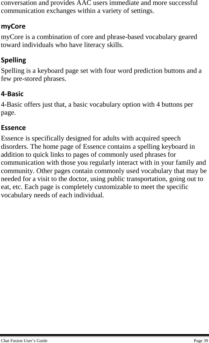  Chat Fusion User’s Guide    Page 39 conversation and provides AAC users immediate and more successful communication exchanges within a variety of settings. myCore myCore is a combination of core and phrase-based vocabulary geared toward individuals who have literacy skills. Spelling Spelling is a keyboard page set with four word prediction buttons and a few pre-stored phrases. 4-Basic 4-Basic offers just that, a basic vocabulary option with 4 buttons per page. Essence Essence is specifically designed for adults with acquired speech disorders. The home page of Essence contains a spelling keyboard in addition to quick links to pages of commonly used phrases for communication with those you regularly interact with in your family and community. Other pages contain commonly used vocabulary that may be needed for a visit to the doctor, using public transportation, going out to eat, etc. Each page is completely customizable to meet the specific vocabulary needs of each individual. 