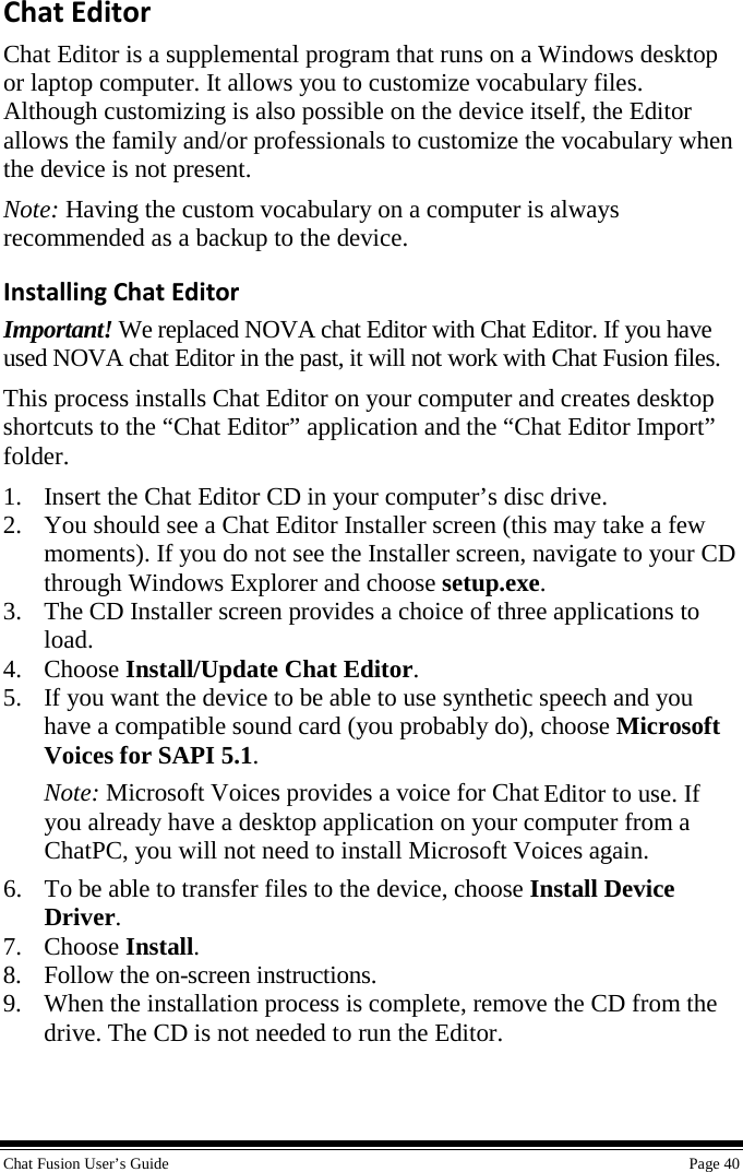  Chat Fusion User’s Guide    Page 40 Chat Editor Chat Editor is a supplemental program that runs on a Windows desktop or laptop computer. It allows you to customize vocabulary files. Although customizing is also possible on the device itself, the Editor allows the family and/or professionals to customize the vocabulary when the device is not present. Note: Having the custom vocabulary on a computer is always recommended as a backup to the device. Installing Chat Editor Important! We replaced NOVA chat Editor with Chat Editor. If you have used NOVA chat Editor in the past, it will not work with Chat Fusion files. This process installs Chat Editor on your computer and creates desktop shortcuts to the “Chat Editor” application and the “Chat Editor Import” folder. 1. Insert the Chat Editor CD in your computer’s disc drive. 2. You should see a Chat Editor Installer screen (this may take a few moments). If you do not see the Installer screen, navigate to your CD through Windows Explorer and choose setup.exe. 3. The CD Installer screen provides a choice of three applications to load. 4. Choose Install/Update Chat Editor. 5. If you want the device to be able to use synthetic speech and you have a compatible sound card (you probably do), choose Microsoft Voices for SAPI 5.1. Note: Microsoft Voices provides a voice for Chat Editor to use. If you already have a desktop application on your computer from a ChatPC, you will not need to install Microsoft Voices again. 6. To be able to transfer files to the device, choose Install Device Driver. 7. Choose Install. 8. Follow the on-screen instructions. 9. When the installation process is complete, remove the CD from the drive. The CD is not needed to run the Editor. 