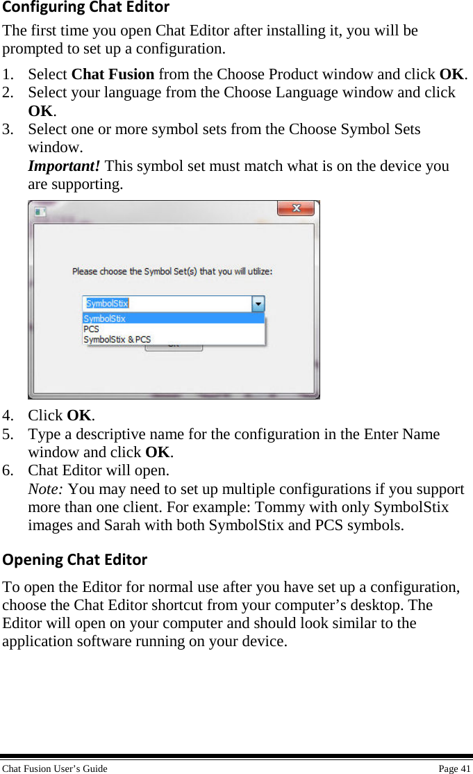  Chat Fusion User’s Guide    Page 41 Configuring Chat Editor The first time you open Chat Editor after installing it, you will be prompted to set up a configuration. 1. Select Chat Fusion from the Choose Product window and click OK. 2. Select your language from the Choose Language window and click OK. 3. Select one or more symbol sets from the Choose Symbol Sets window. Important! This symbol set must match what is on the device you are supporting.  4. Click OK. 5. Type a descriptive name for the configuration in the Enter Name window and click OK. 6. Chat Editor will open. Note: You may need to set up multiple configurations if you support more than one client. For example: Tommy with only SymbolStix images and Sarah with both SymbolStix and PCS symbols. Opening Chat Editor To open the Editor for normal use after you have set up a configuration, choose the Chat Editor shortcut from your computer’s desktop. The Editor will open on your computer and should look similar to the application software running on your device.   