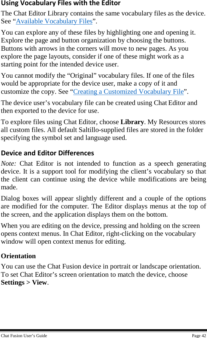  Chat Fusion User’s Guide    Page 42 Using Vocabulary Files with the Editor The Chat Editor Library contains the same vocabulary files as the device. See “Available Vocabulary Files”. You can explore any of these files by highlighting one and opening it. Explore the page and button organization by choosing the buttons. Buttons with arrows in the corners will move to new pages. As you explore the page layouts, consider if one of these might work as a starting point for the intended device user. You cannot modify the “Original” vocabulary files. If one of the files would be appropriate for the device user, make a copy of it and customize the copy. See “Creating a Customized Vocabulary File”. The device user’s vocabulary file can be created using Chat Editor and then exported to the device for use. To explore files using Chat Editor, choose Library. My Resources stores all custom files. All default Saltillo-supplied files are stored in the folder specifying the symbol set and language used. Device and Editor Differences Note:  Chat Editor is not intended to function as a speech generating device. It is a support tool for modifying the client’s vocabulary so that the client can continue using the device while modifications are being made. Dialog boxes will appear slightly different and a couple of the options are modified for the computer. The Editor displays menus at the top of the screen, and the application displays them on the bottom. When you are editing on the device, pressing and holding on the screen opens context menus. In Chat Editor, right-clicking on the vocabulary window will open context menus for editing. Orientation You can use the Chat Fusion device in portrait or landscape orientation. To set Chat Editor’s screen orientation to match the device, choose Settings &gt; View.  