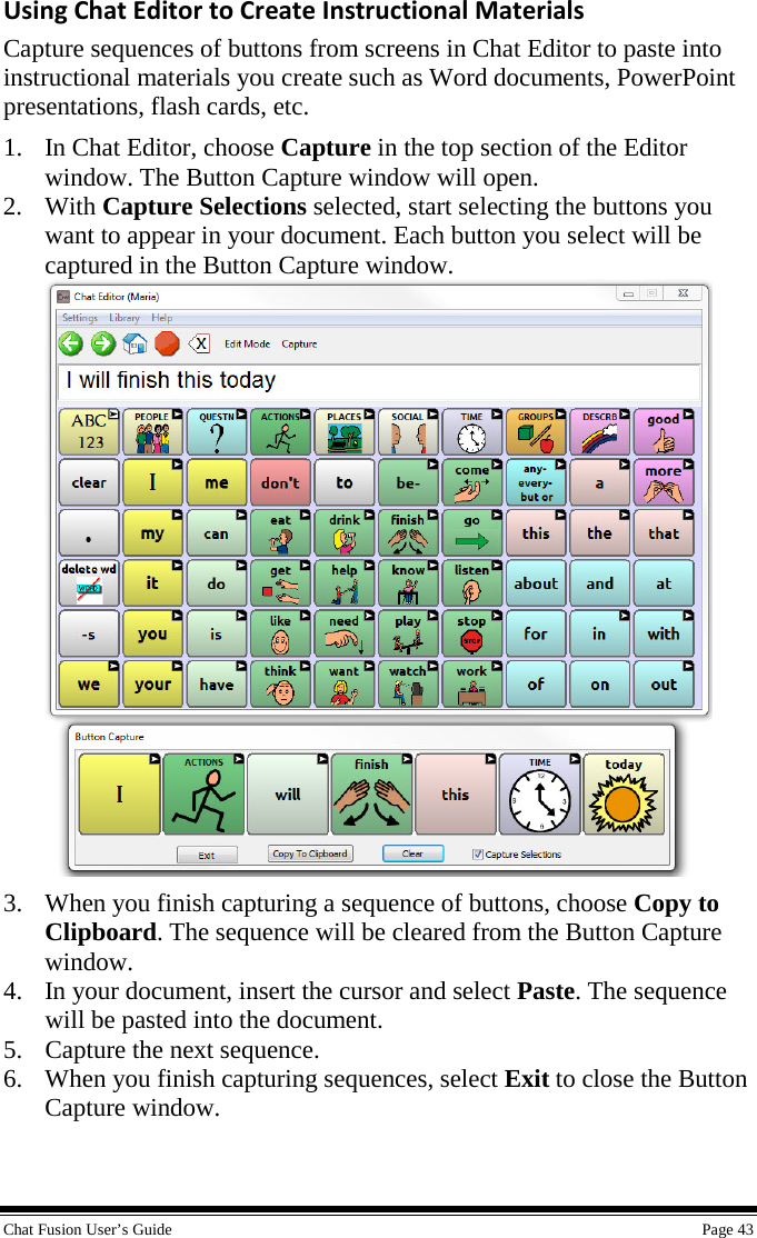  Chat Fusion User’s Guide    Page 43 Using Chat Editor to Create Instructional Materials Capture sequences of buttons from screens in Chat Editor to paste into instructional materials you create such as Word documents, PowerPoint presentations, flash cards, etc. 1. In Chat Editor, choose Capture in the top section of the Editor window. The Button Capture window will open. 2. With Capture Selections selected, start selecting the buttons you want to appear in your document. Each button you select will be captured in the Button Capture window.   3. When you finish capturing a sequence of buttons, choose Copy to Clipboard. The sequence will be cleared from the Button Capture window. 4. In your document, insert the cursor and select Paste. The sequence will be pasted into the document. 5. Capture the next sequence. 6. When you finish capturing sequences, select Exit to close the Button Capture window.   