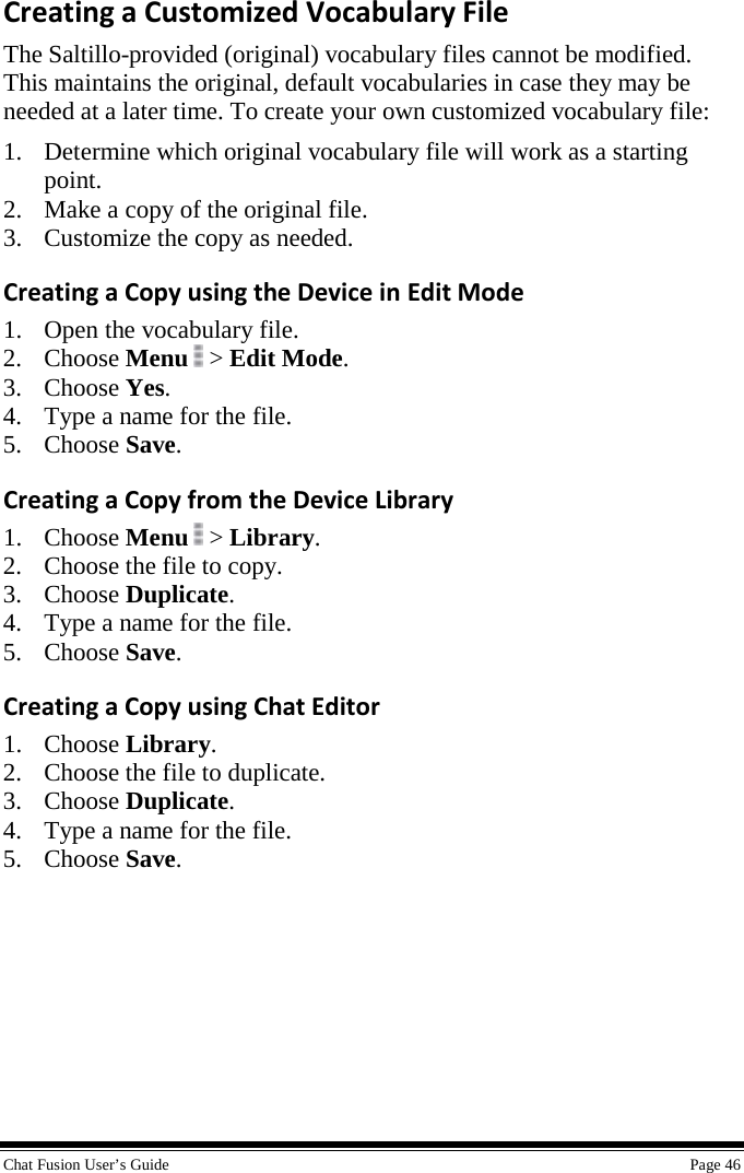 Chat Fusion User’s Guide    Page 46 Creating a Customized Vocabulary File The Saltillo-provided (original) vocabulary files cannot be modified. This maintains the original, default vocabularies in case they may be needed at a later time. To create your own customized vocabulary file: 1. Determine which original vocabulary file will work as a starting point. 2. Make a copy of the original file. 3. Customize the copy as needed. Creating a Copy using the Device in Edit Mode 1. Open the vocabulary file. 2. Choose Menu  &gt; Edit Mode. 3. Choose Yes. 4. Type a name for the file. 5. Choose Save. Creating a Copy from the Device Library 1. Choose Menu   &gt; Library. 2. Choose the file to copy. 3. Choose Duplicate. 4. Type a name for the file. 5. Choose Save. Creating a Copy using Chat Editor 1. Choose Library. 2. Choose the file to duplicate. 3. Choose Duplicate. 4. Type a name for the file. 5. Choose Save. 