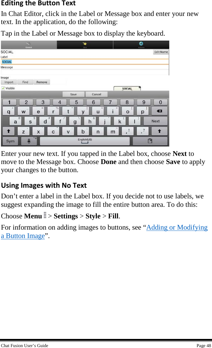  Chat Fusion User’s Guide    Page 48 Editing the Button Text In Chat Editor, click in the Label or Message box and enter your new text. In the application, do the following: Tap in the Label or Message box to display the keyboard.  Enter your new text. If you tapped in the Label box, choose Next to move to the Message box. Choose Done and then choose Save to apply your changes to the button.  Using Images with No Text Don’t enter a label in the Label box. If you decide not to use labels, we suggest expanding the image to fill the entire button area. To do this: Choose Menu   &gt; Settings &gt; Style &gt; Fill. For information on adding images to buttons, see “Adding or Modifying a Button Image”. 