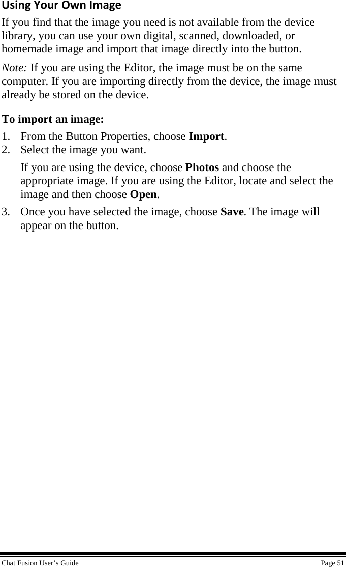  Chat Fusion User’s Guide    Page 51 Using Your Own Image If you find that the image you need is not available from the device library, you can use your own digital, scanned, downloaded, or homemade image and import that image directly into the button. Note: If you are using the Editor, the image must be on the same computer. If you are importing directly from the device, the image must already be stored on the device. To import an image: 1. From the Button Properties, choose Import. 2. Select the image you want. If you are using the device, choose Photos and choose the appropriate image. If you are using the Editor, locate and select the image and then choose Open.  3. Once you have selected the image, choose Save. The image will appear on the button. 
