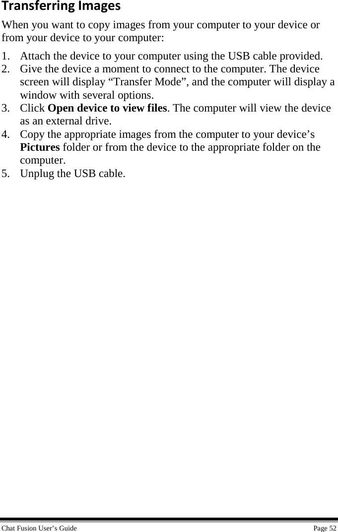  Chat Fusion User’s Guide    Page 52 Transferring Images When you want to copy images from your computer to your device or from your device to your computer: 1. Attach the device to your computer using the USB cable provided. 2. Give the device a moment to connect to the computer. The device screen will display “Transfer Mode”, and the computer will display a window with several options. 3. Click Open device to view files. The computer will view the device as an external drive. 4. Copy the appropriate images from the computer to your device’s Pictures folder or from the device to the appropriate folder on the computer. 5. Unplug the USB cable. 