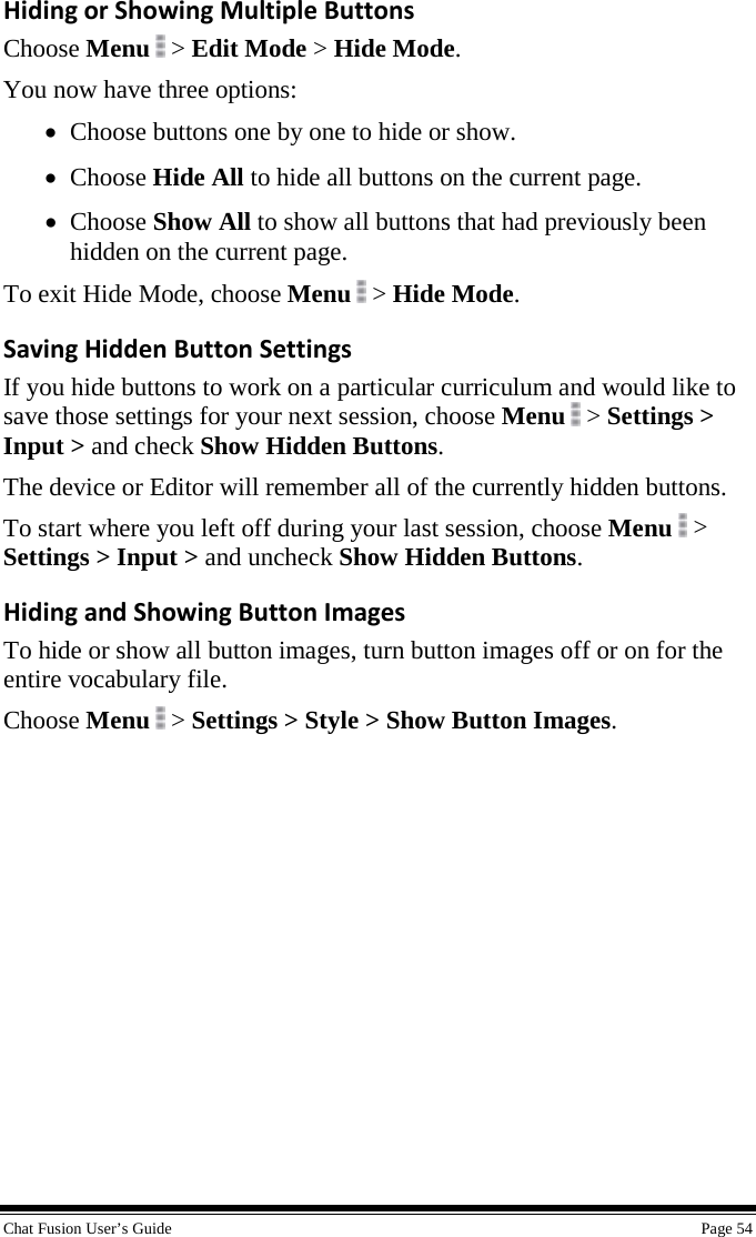  Chat Fusion User’s Guide    Page 54 Hiding or Showing Multiple Buttons Choose Menu   &gt; Edit Mode &gt; Hide Mode. You now have three options: • Choose buttons one by one to hide or show. • Choose Hide All to hide all buttons on the current page. • Choose Show All to show all buttons that had previously been hidden on the current page. To exit Hide Mode, choose Menu  &gt; Hide Mode. Saving Hidden Button Settings If you hide buttons to work on a particular curriculum and would like to save those settings for your next session, choose Menu  &gt; Settings &gt; Input &gt; and check Show Hidden Buttons. The device or Editor will remember all of the currently hidden buttons. To start where you left off during your last session, choose Menu  &gt; Settings &gt; Input &gt; and uncheck Show Hidden Buttons. Hiding and Showing Button Images To hide or show all button images, turn button images off or on for the entire vocabulary file. Choose Menu  &gt; Settings &gt; Style &gt; Show Button Images. 
