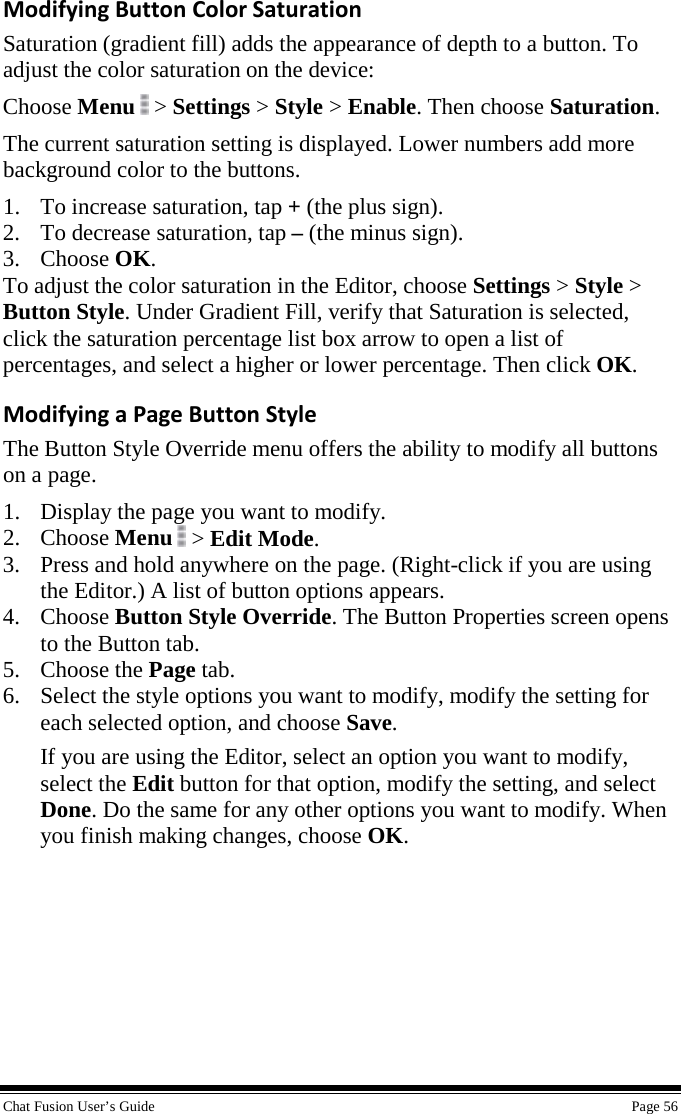  Chat Fusion User’s Guide    Page 56 Modifying Button Color Saturation Saturation (gradient fill) adds the appearance of depth to a button. To adjust the color saturation on the device: Choose Menu   &gt; Settings &gt; Style &gt; Enable. Then choose Saturation. The current saturation setting is displayed. Lower numbers add more background color to the buttons. 1. To increase saturation, tap + (the plus sign). 2. To decrease saturation, tap – (the minus sign). 3. Choose OK. To adjust the color saturation in the Editor, choose Settings &gt; Style &gt; Button Style. Under Gradient Fill, verify that Saturation is selected, click the saturation percentage list box arrow to open a list of percentages, and select a higher or lower percentage. Then click OK. Modifying a Page Button Style The Button Style Override menu offers the ability to modify all buttons on a page. 1. Display the page you want to modify. 2. Choose Menu  &gt; Edit Mode. 3. Press and hold anywhere on the page. (Right-click if you are using the Editor.) A list of button options appears. 4. Choose Button Style Override. The Button Properties screen opens to the Button tab. 5. Choose the Page tab. 6. Select the style options you want to modify, modify the setting for each selected option, and choose Save. If you are using the Editor, select an option you want to modify, select the Edit button for that option, modify the setting, and select Done. Do the same for any other options you want to modify. When you finish making changes, choose OK.     