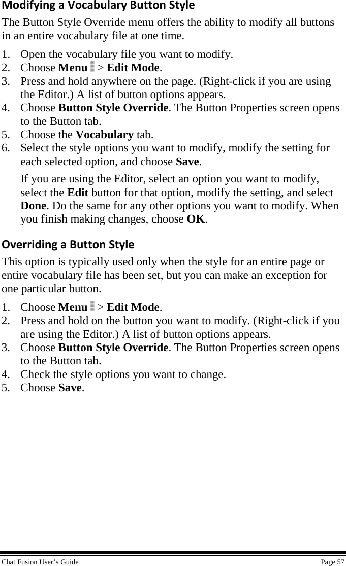  Chat Fusion User’s Guide    Page 57 Modifying a Vocabulary Button Style The Button Style Override menu offers the ability to modify all buttons in an entire vocabulary file at one time. 1. Open the vocabulary file you want to modify. 2. Choose Menu  &gt; Edit Mode. 3. Press and hold anywhere on the page. (Right-click if you are using the Editor.) A list of button options appears. 4. Choose Button Style Override. The Button Properties screen opens to the Button tab. 5. Choose the Vocabulary tab. 6. Select the style options you want to modify, modify the setting for each selected option, and choose Save. If you are using the Editor, select an option you want to modify, select the Edit button for that option, modify the setting, and select Done. Do the same for any other options you want to modify. When you finish making changes, choose OK. Overriding a Button Style This option is typically used only when the style for an entire page or entire vocabulary file has been set, but you can make an exception for one particular button. 1. Choose Menu  &gt; Edit Mode. 2. Press and hold on the button you want to modify. (Right-click if you are using the Editor.) A list of button options appears. 3. Choose Button Style Override. The Button Properties screen opens to the Button tab. 4. Check the style options you want to change. 5. Choose Save. 