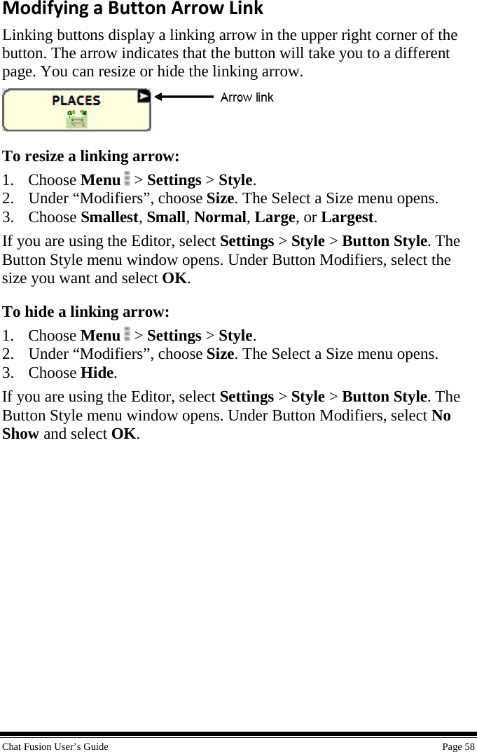  Chat Fusion User’s Guide    Page 58 Modifying a Button Arrow Link Linking buttons display a linking arrow in the upper right corner of the button. The arrow indicates that the button will take you to a different page. You can resize or hide the linking arrow.  To resize a linking arrow: 1. Choose Menu  &gt; Settings &gt; Style. 2. Under “Modifiers”, choose Size. The Select a Size menu opens. 3. Choose Smallest, Small, Normal, Large, or Largest. If you are using the Editor, select Settings &gt; Style &gt; Button Style. The Button Style menu window opens. Under Button Modifiers, select the size you want and select OK. To hide a linking arrow: 1. Choose Menu  &gt; Settings &gt; Style. 2. Under “Modifiers”, choose Size. The Select a Size menu opens. 3. Choose Hide. If you are using the Editor, select Settings &gt; Style &gt; Button Style. The Button Style menu window opens. Under Button Modifiers, select No Show and select OK. 