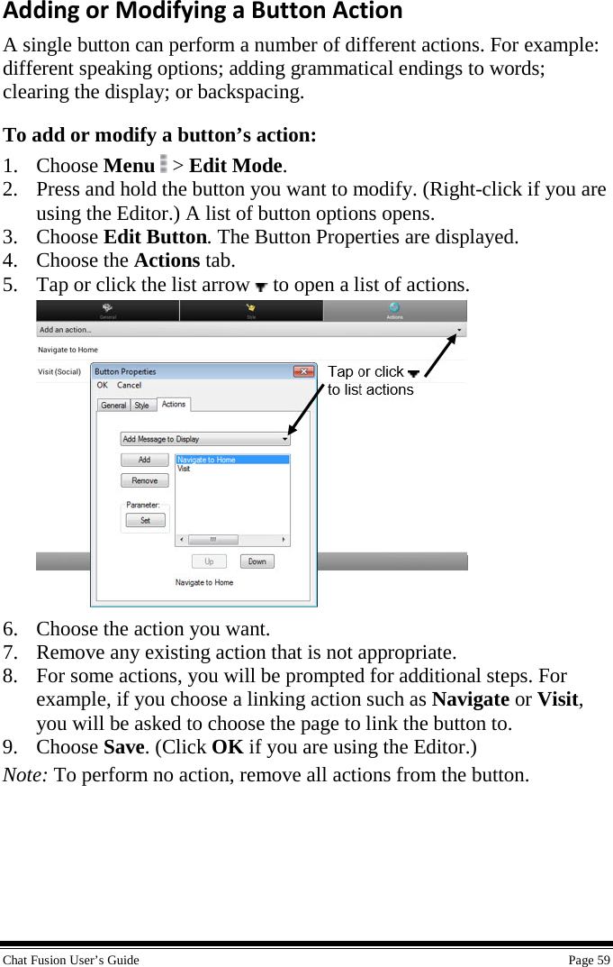  Chat Fusion User’s Guide    Page 59 Adding or Modifying a Button Action A single button can perform a number of different actions. For example: different speaking options; adding grammatical endings to words; clearing the display; or backspacing. To add or modify a button’s action: 1. Choose Menu  &gt; Edit Mode. 2. Press and hold the button you want to modify. (Right-click if you are using the Editor.) A list of button options opens. 3. Choose Edit Button. The Button Properties are displayed. 4. Choose the Actions tab. 5. Tap or click the list arrow   to open a list of actions.  6. Choose the action you want.  7. Remove any existing action that is not appropriate. 8. For some actions, you will be prompted for additional steps. For example, if you choose a linking action such as Navigate or Visit, you will be asked to choose the page to link the button to. 9. Choose Save. (Click OK if you are using the Editor.) Note: To perform no action, remove all actions from the button. 