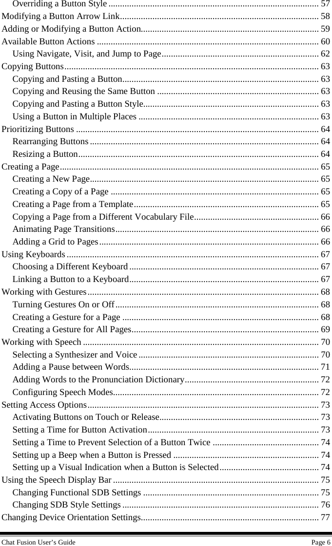 Chat Fusion User’s Guide    Page 6 Overriding a Button Style ........................................................................................... 57 Modifying a Button Arrow Link ...................................................................................... 58 Adding or Modifying a Button Action............................................................................. 59 Available Button Actions ................................................................................................ 60 Using Navigate, Visit, and Jump to Page .................................................................... 62 Copying Buttons .............................................................................................................. 63 Copying and Pasting a Button ..................................................................................... 63 Copying and Reusing the Same Button ...................................................................... 63 Copying and Pasting a Button Style............................................................................ 63 Using a Button in Multiple Places .............................................................................. 63 Prioritizing Buttons ......................................................................................................... 64 Rearranging Buttons ................................................................................................... 64 Resizing a Button ........................................................................................................ 64 Creating a Page ................................................................................................................ 65 Creating a New Page ................................................................................................... 65 Creating a Copy of a Page .......................................................................................... 65 Creating a Page from a Template ................................................................................ 65 Copying a Page from a Different Vocabulary File ...................................................... 66 Animating Page Transitions ........................................................................................ 66 Adding a Grid to Pages ............................................................................................... 66 Using Keyboards ............................................................................................................. 67 Choosing a Different Keyboard .................................................................................. 67 Linking a Button to a Keyboard .................................................................................. 67 Working with Gestures .................................................................................................... 68 Turning Gestures On or Off ........................................................................................ 68 Creating a Gesture for a Page ..................................................................................... 68 Creating a Gesture for All Pages ................................................................................. 69 Working with Speech ...................................................................................................... 70 Selecting a Synthesizer and Voice .............................................................................. 70 Adding a Pause between Words .................................................................................. 71 Adding Words to the Pronunciation Dictionary .......................................................... 72 Configuring Speech Modes ......................................................................................... 72 Setting Access Options .................................................................................................... 73 Activating Buttons on Touch or Release..................................................................... 73 Setting a Time for Button Activation .......................................................................... 73 Setting a Time to Prevent Selection of a Button Twice .............................................. 74 Setting up a Beep when a Button is Pressed ............................................................... 74 Setting up a Visual Indication when a Button is Selected ........................................... 74 Using the Speech Display Bar ......................................................................................... 75 Changing Functional SDB Settings ............................................................................ 75 Changing SDB Style Settings ..................................................................................... 76 Changing Device Orientation Settings............................................................................. 77 