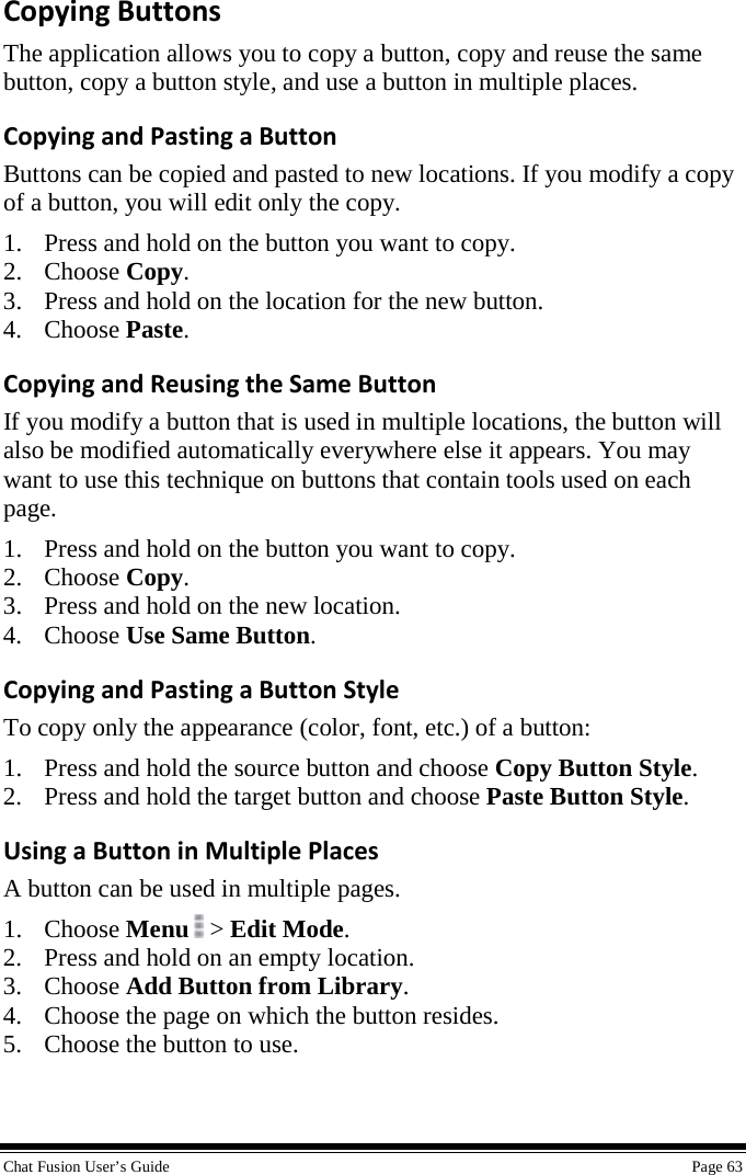  Chat Fusion User’s Guide    Page 63 Copying Buttons The application allows you to copy a button, copy and reuse the same button, copy a button style, and use a button in multiple places. Copying and Pasting a Button Buttons can be copied and pasted to new locations. If you modify a copy of a button, you will edit only the copy. 1. Press and hold on the button you want to copy. 2. Choose Copy. 3. Press and hold on the location for the new button. 4. Choose Paste. Copying and Reusing the Same Button If you modify a button that is used in multiple locations, the button will also be modified automatically everywhere else it appears. You may want to use this technique on buttons that contain tools used on each page.  1. Press and hold on the button you want to copy. 2. Choose Copy. 3. Press and hold on the new location. 4. Choose Use Same Button. Copying and Pasting a Button Style To copy only the appearance (color, font, etc.) of a button: 1. Press and hold the source button and choose Copy Button Style. 2. Press and hold the target button and choose Paste Button Style. Using a Button in Multiple Places A button can be used in multiple pages. 1. Choose Menu  &gt; Edit Mode. 2. Press and hold on an empty location. 3. Choose Add Button from Library. 4. Choose the page on which the button resides. 5. Choose the button to use. 
