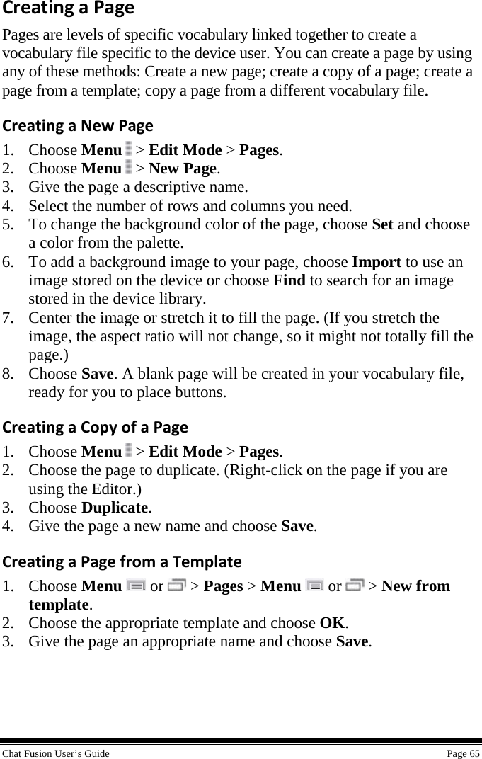  Chat Fusion User’s Guide    Page 65 Creating a Page Pages are levels of specific vocabulary linked together to create a vocabulary file specific to the device user. You can create a page by using any of these methods: Create a new page; create a copy of a page; create a page from a template; copy a page from a different vocabulary file. Creating a New Page 1. Choose Menu   &gt; Edit Mode &gt; Pages. 2. Choose Menu  &gt; New Page. 3. Give the page a descriptive name. 4. Select the number of rows and columns you need. 5. To change the background color of the page, choose Set and choose a color from the palette. 6. To add a background image to your page, choose Import to use an image stored on the device or choose Find to search for an image stored in the device library. 7. Center the image or stretch it to fill the page. (If you stretch the image, the aspect ratio will not change, so it might not totally fill the page.)  8. Choose Save. A blank page will be created in your vocabulary file, ready for you to place buttons.  Creating a Copy of a Page 1. Choose Menu   &gt; Edit Mode &gt; Pages. 2. Choose the page to duplicate. (Right-click on the page if you are using the Editor.) 3. Choose Duplicate. 4. Give the page a new name and choose Save. Creating a Page from a Template 1. Choose Menu   or   &gt; Pages &gt; Menu   or   &gt; New from template. 2. Choose the appropriate template and choose OK. 3. Give the page an appropriate name and choose Save.  