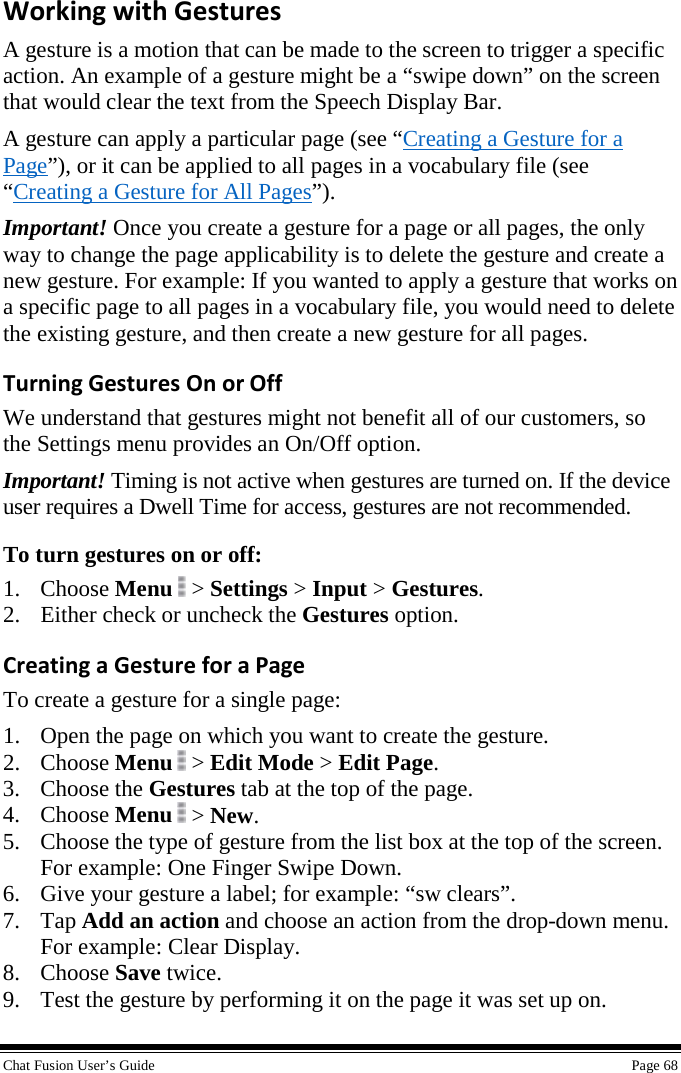  Chat Fusion User’s Guide    Page 68 Working with Gestures A gesture is a motion that can be made to the screen to trigger a specific action. An example of a gesture might be a “swipe down” on the screen that would clear the text from the Speech Display Bar.  A gesture can apply a particular page (see “Creating a Gesture for a Page”), or it can be applied to all pages in a vocabulary file (see “Creating a Gesture for All Pages”). Important! Once you create a gesture for a page or all pages, the only way to change the page applicability is to delete the gesture and create a new gesture. For example: If you wanted to apply a gesture that works on a specific page to all pages in a vocabulary file, you would need to delete the existing gesture, and then create a new gesture for all pages. Turning Gestures On or Off We understand that gestures might not benefit all of our customers, so the Settings menu provides an On/Off option. Important! Timing is not active when gestures are turned on. If the device user requires a Dwell Time for access, gestures are not recommended.  To turn gestures on or off: 1. Choose Menu  &gt; Settings &gt; Input &gt; Gestures. 2. Either check or uncheck the Gestures option. Creating a Gesture for a Page To create a gesture for a single page: 1. Open the page on which you want to create the gesture. 2. Choose Menu   &gt; Edit Mode &gt; Edit Page. 3. Choose the Gestures tab at the top of the page. 4. Choose Menu  &gt; New. 5. Choose the type of gesture from the list box at the top of the screen. For example: One Finger Swipe Down. 6. Give your gesture a label; for example: “sw clears”.  7. Tap Add an action and choose an action from the drop-down menu. For example: Clear Display. 8. Choose Save twice. 9. Test the gesture by performing it on the page it was set up on. 