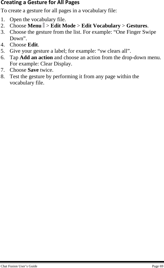 Chat Fusion User’s Guide    Page 69 Creating a Gesture for All Pages To create a gesture for all pages in a vocabulary file: 1. Open the vocabulary file. 2. Choose Menu   &gt; Edit Mode &gt; Edit Vocabulary &gt; Gestures. 3. Choose the gesture from the list. For example: “One Finger Swipe Down”. 4. Choose Edit. 5. Give your gesture a label; for example: “sw clears all”. 6. Tap Add an action and choose an action from the drop-down menu. For example: Clear Display. 7. Choose Save twice. 8. Test the gesture by performing it from any page within the vocabulary file. 