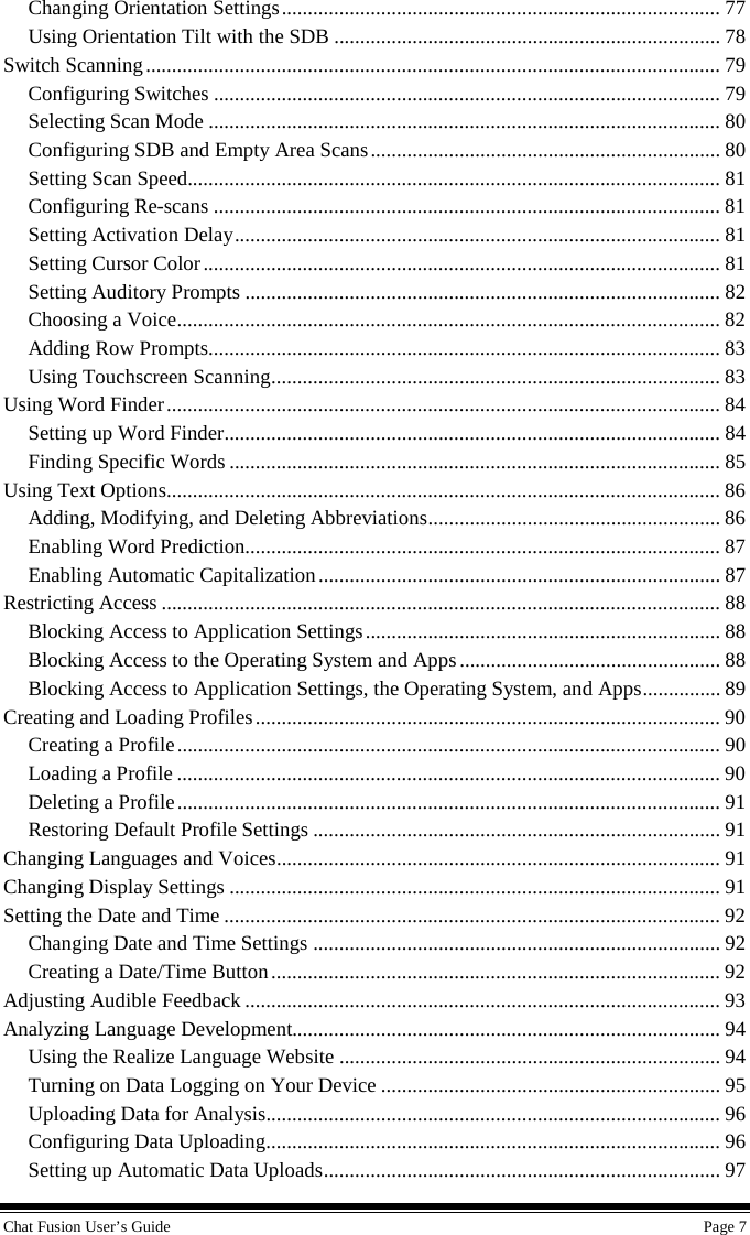 Chat Fusion User’s Guide    Page 7 Changing Orientation Settings .................................................................................... 77 Using Orientation Tilt with the SDB .......................................................................... 78 Switch Scanning .............................................................................................................. 79 Configuring Switches ................................................................................................. 79 Selecting Scan Mode .................................................................................................. 80 Configuring SDB and Empty Area Scans ................................................................... 80 Setting Scan Speed...................................................................................................... 81 Configuring Re-scans ................................................................................................. 81 Setting Activation Delay ............................................................................................. 81 Setting Cursor Color ................................................................................................... 81 Setting Auditory Prompts ........................................................................................... 82 Choosing a Voice ........................................................................................................ 82 Adding Row Prompts .................................................................................................. 83 Using Touchscreen Scanning ...................................................................................... 83 Using Word Finder .......................................................................................................... 84 Setting up Word Finder ............................................................................................... 84 Finding Specific Words .............................................................................................. 85 Using Text Options .......................................................................................................... 86 Adding, Modifying, and Deleting Abbreviations ........................................................ 86 Enabling Word Prediction ........................................................................................... 87 Enabling Automatic Capitalization ............................................................................. 87 Restricting Access ........................................................................................................... 88 Blocking Access to Application Settings .................................................................... 88 Blocking Access to the Operating System and Apps .................................................. 88 Blocking Access to Application Settings, the Operating System, and Apps ............... 89 Creating and Loading Profiles ......................................................................................... 90 Creating a Profile ........................................................................................................ 90 Loading a Profile ........................................................................................................ 90 Deleting a Profile ........................................................................................................ 91 Restoring Default Profile Settings .............................................................................. 91 Changing Languages and Voices ..................................................................................... 91 Changing Display Settings .............................................................................................. 91 Setting the Date and Time ............................................................................................... 92 Changing Date and Time Settings .............................................................................. 92 Creating a Date/Time Button ...................................................................................... 92 Adjusting Audible Feedback ........................................................................................... 93 Analyzing Language Development.................................................................................. 94 Using the Realize Language Website ......................................................................... 94 Turning on Data Logging on Your Device ................................................................. 95 Uploading Data for Analysis....................................................................................... 96 Configuring Data Uploading ....................................................................................... 96 Setting up Automatic Data Uploads ............................................................................ 97 