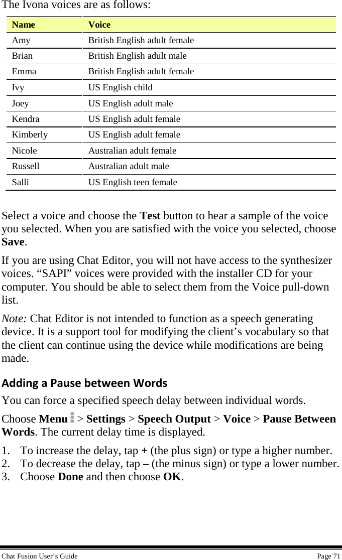  Chat Fusion User’s Guide    Page 71 The Ivona voices are as follows: Name Voice Amy British English adult female Brian  British English adult male Emma British English adult female Ivy  US English child  Joey US English adult male Kendra US English adult female Kimberly US English adult female Nicole Australian adult female Russell Australian adult male Salli US English teen female  Select a voice and choose the Test button to hear a sample of the voice you selected. When you are satisfied with the voice you selected, choose Save. If you are using Chat Editor, you will not have access to the synthesizer voices. “SAPI” voices were provided with the installer CD for your computer. You should be able to select them from the Voice pull-down list. Note: Chat Editor is not intended to function as a speech generating device. It is a support tool for modifying the client’s vocabulary so that the client can continue using the device while modifications are being made. Adding a Pause between Words You can force a specified speech delay between individual words. Choose Menu  &gt; Settings &gt; Speech Output &gt; Voice &gt; Pause Between Words. The current delay time is displayed. 1. To increase the delay, tap + (the plus sign) or type a higher number. 2. To decrease the delay, tap – (the minus sign) or type a lower number. 3. Choose Done and then choose OK.  
