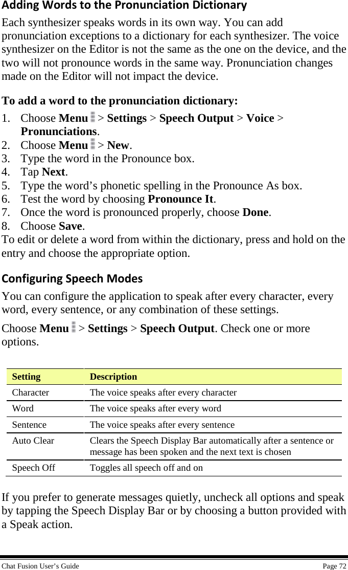  Chat Fusion User’s Guide    Page 72 Adding Words to the Pronunciation Dictionary Each synthesizer speaks words in its own way. You can add pronunciation exceptions to a dictionary for each synthesizer. The voice synthesizer on the Editor is not the same as the one on the device, and the two will not pronounce words in the same way. Pronunciation changes made on the Editor will not impact the device. To add a word to the pronunciation dictionary: 1. Choose Menu  &gt; Settings &gt; Speech Output &gt; Voice &gt; Pronunciations. 2. Choose Menu  &gt; New. 3. Type the word in the Pronounce box. 4. Tap Next. 5. Type the word’s phonetic spelling in the Pronounce As box. 6. Test the word by choosing Pronounce It. 7. Once the word is pronounced properly, choose Done. 8. Choose Save. To edit or delete a word from within the dictionary, press and hold on the entry and choose the appropriate option. Configuring Speech Modes You can configure the application to speak after every character, every word, every sentence, or any combination of these settings.  Choose Menu   &gt; Settings &gt; Speech Output. Check one or more options.    Setting  Description Character The voice speaks after every character Word The voice speaks after every word Sentence The voice speaks after every sentence Auto Clear Clears the Speech Display Bar automatically after a sentence or message has been spoken and the next text is chosen Speech Off Toggles all speech off and on  If you prefer to generate messages quietly, uncheck all options and speak by tapping the Speech Display Bar or by choosing a button provided with a Speak action. 