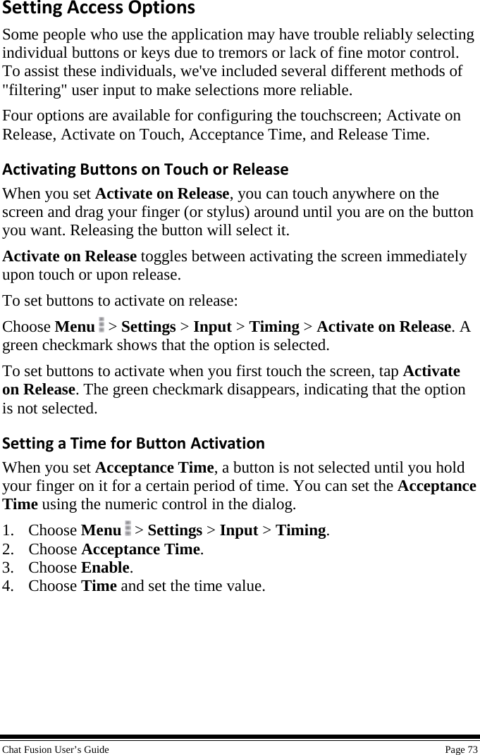  Chat Fusion User’s Guide    Page 73 Setting Access Options Some people who use the application may have trouble reliably selecting individual buttons or keys due to tremors or lack of fine motor control. To assist these individuals, we&apos;ve included several different methods of &quot;filtering&quot; user input to make selections more reliable. Four options are available for configuring the touchscreen; Activate on Release, Activate on Touch, Acceptance Time, and Release Time. Activating Buttons on Touch or Release When you set Activate on Release, you can touch anywhere on the screen and drag your finger (or stylus) around until you are on the button you want. Releasing the button will select it. Activate on Release toggles between activating the screen immediately upon touch or upon release.  To set buttons to activate on release: Choose Menu  &gt; Settings &gt; Input &gt; Timing &gt; Activate on Release. A green checkmark shows that the option is selected. To set buttons to activate when you first touch the screen, tap Activate on Release. The green checkmark disappears, indicating that the option is not selected. Setting a Time for Button Activation When you set Acceptance Time, a button is not selected until you hold your finger on it for a certain period of time. You can set the Acceptance Time using the numeric control in the dialog. 1. Choose Menu  &gt; Settings &gt; Input &gt; Timing. 2. Choose Acceptance Time. 3. Choose Enable. 4. Choose Time and set the time value.   