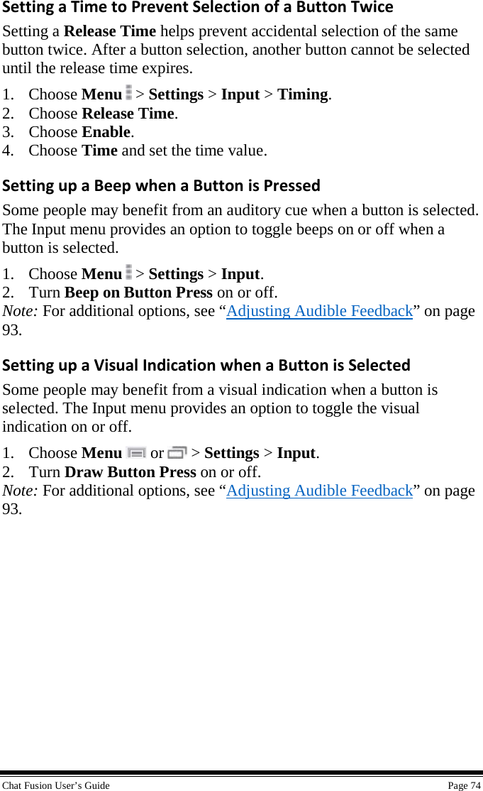  Chat Fusion User’s Guide    Page 74 Setting a Time to Prevent Selection of a Button Twice Setting a Release Time helps prevent accidental selection of the same button twice. After a button selection, another button cannot be selected until the release time expires. 1. Choose Menu  &gt; Settings &gt; Input &gt; Timing. 2. Choose Release Time. 3. Choose Enable. 4. Choose Time and set the time value. Setting up a Beep when a Button is Pressed Some people may benefit from an auditory cue when a button is selected. The Input menu provides an option to toggle beeps on or off when a button is selected. 1. Choose Menu  &gt; Settings &gt; Input. 2. Turn Beep on Button Press on or off. Note: For additional options, see “Adjusting Audible Feedback” on page 93. Setting up a Visual Indication when a Button is Selected Some people may benefit from a visual indication when a button is selected. The Input menu provides an option to toggle the visual indication on or off. 1. Choose Menu  or   &gt; Settings &gt; Input. 2. Turn Draw Button Press on or off. Note: For additional options, see “Adjusting Audible Feedback” on page 93. 