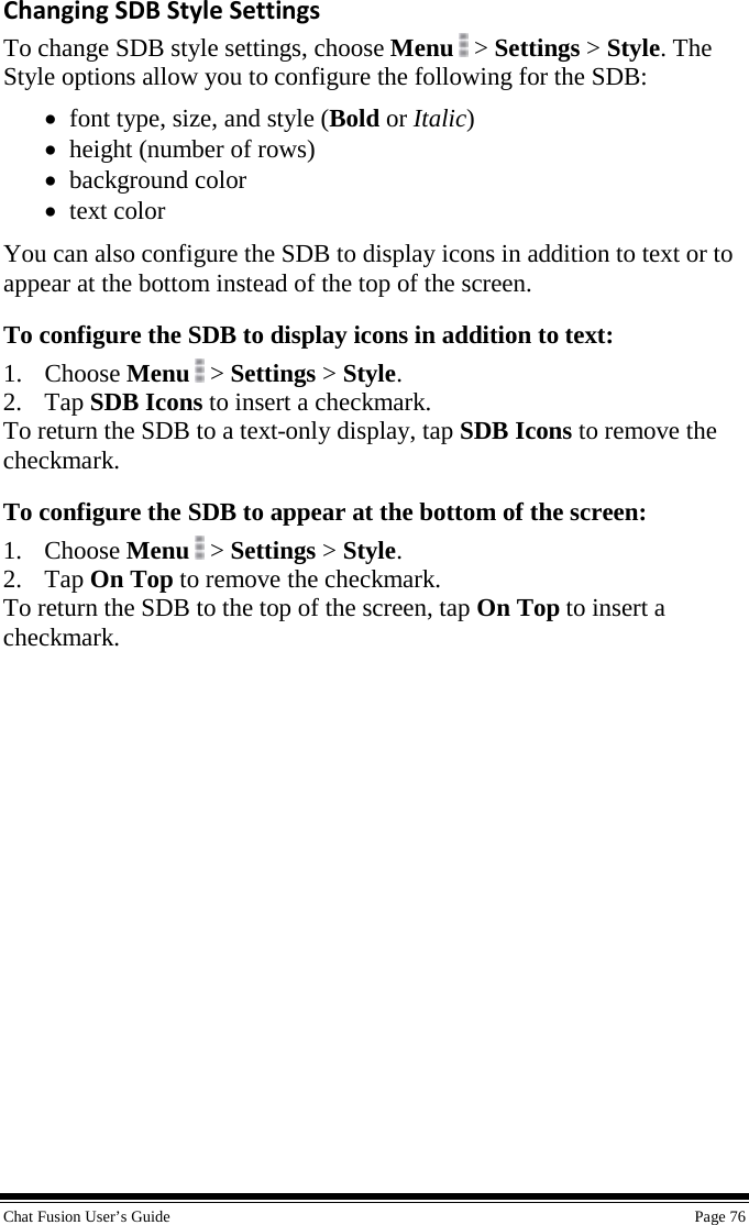  Chat Fusion User’s Guide    Page 76 Changing SDB Style Settings To change SDB style settings, choose Menu   &gt; Settings &gt; Style. The Style options allow you to configure the following for the SDB: • font type, size, and style (Bold or Italic) • height (number of rows) • background color • text color You can also configure the SDB to display icons in addition to text or to appear at the bottom instead of the top of the screen. To configure the SDB to display icons in addition to text: 1. Choose Menu  &gt; Settings &gt; Style. 2. Tap SDB Icons to insert a checkmark. To return the SDB to a text-only display, tap SDB Icons to remove the checkmark. To configure the SDB to appear at the bottom of the screen: 1. Choose Menu  &gt; Settings &gt; Style. 2. Tap On Top to remove the checkmark. To return the SDB to the top of the screen, tap On Top to insert a checkmark. 