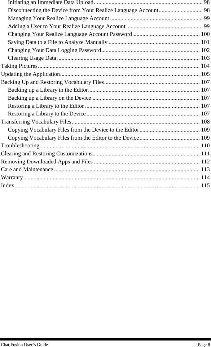 Chat Fusion User’s Guide    Page 8 Initiating an Immediate Data Upload .......................................................................... 98 Disconnecting the Device from Your Realize Language Account .............................. 98 Managing Your Realize Language Account ............................................................... 99 Adding a User to Your Realize Language Account .................................................... 99 Changing Your Realize Language Account Password .............................................. 100 Saving Data to a File to Analyze Manually .............................................................. 101 Changing Your Data Logging Password ................................................................... 102 Clearing Usage Data ................................................................................................. 103 Taking Pictures .............................................................................................................. 104 Updating the Application ............................................................................................... 105 Backing Up and Restoring Vocabulary Files ................................................................. 107 Backing up a Library in the Editor ............................................................................ 107 Backing up a Library on the Device ......................................................................... 107 Restoring a Library to the Editor .............................................................................. 107 Restoring a Library to the Device ............................................................................. 107 Transferring Vocabulary Files ....................................................................................... 108 Copying Vocabulary Files from the Device to the Editor ......................................... 109 Copying Vocabulary Files from the Editor to the Device ......................................... 109 Troubleshooting ............................................................................................................. 110 Clearing and Restoring Customizations ......................................................................... 111 Removing Downloaded Apps and Files ........................................................................ 112 Care and Maintenance ................................................................................................... 113 Warranty ........................................................................................................................ 114 Index .............................................................................................................................. 115  