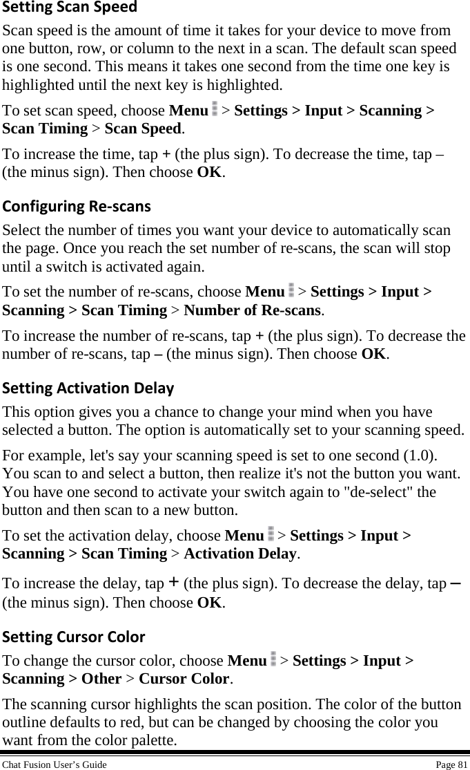  Chat Fusion User’s Guide    Page 81 Setting Scan Speed Scan speed is the amount of time it takes for your device to move from one button, row, or column to the next in a scan. The default scan speed is one second. This means it takes one second from the time one key is highlighted until the next key is highlighted. To set scan speed, choose Menu  &gt; Settings &gt; Input &gt; Scanning &gt; Scan Timing &gt; Scan Speed. To increase the time, tap + (the plus sign). To decrease the time, tap – (the minus sign). Then choose OK. Configuring Re-scans Select the number of times you want your device to automatically scan the page. Once you reach the set number of re-scans, the scan will stop until a switch is activated again. To set the number of re-scans, choose Menu  &gt; Settings &gt; Input &gt; Scanning &gt; Scan Timing &gt; Number of Re-scans. To increase the number of re-scans, tap + (the plus sign). To decrease the number of re-scans, tap – (the minus sign). Then choose OK. Setting Activation Delay This option gives you a chance to change your mind when you have selected a button. The option is automatically set to your scanning speed. For example, let&apos;s say your scanning speed is set to one second (1.0). You scan to and select a button, then realize it&apos;s not the button you want. You have one second to activate your switch again to &quot;de-select&quot; the button and then scan to a new button.  To set the activation delay, choose Menu  &gt; Settings &gt; Input &gt; Scanning &gt; Scan Timing &gt; Activation Delay. To increase the delay, tap + (the plus sign). To decrease the delay, tap – (the minus sign). Then choose OK. Setting Cursor Color To change the cursor color, choose Menu   &gt; Settings &gt; Input &gt; Scanning &gt; Other &gt; Cursor Color. The scanning cursor highlights the scan position. The color of the button outline defaults to red, but can be changed by choosing the color you want from the color palette. 