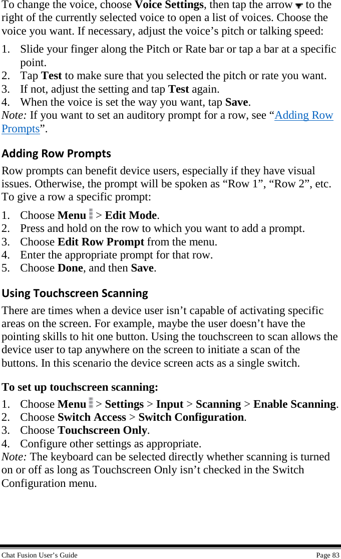  Chat Fusion User’s Guide    Page 83 To change the voice, choose Voice Settings, then tap the arrow   to the right of the currently selected voice to open a list of voices. Choose the voice you want. If necessary, adjust the voice’s pitch or talking speed: 1. Slide your finger along the Pitch or Rate bar or tap a bar at a specific point. 2. Tap Test to make sure that you selected the pitch or rate you want. 3. If not, adjust the setting and tap Test again. 4. When the voice is set the way you want, tap Save. Note: If you want to set an auditory prompt for a row, see “Adding Row Prompts”. Adding Row Prompts Row prompts can benefit device users, especially if they have visual issues. Otherwise, the prompt will be spoken as “Row 1”, “Row 2”, etc. To give a row a specific prompt: 1. Choose Menu  &gt; Edit Mode. 2. Press and hold on the row to which you want to add a prompt. 3. Choose Edit Row Prompt from the menu. 4. Enter the appropriate prompt for that row. 5. Choose Done, and then Save. Using Touchscreen Scanning There are times when a device user isn’t capable of activating specific areas on the screen. For example, maybe the user doesn’t have the pointing skills to hit one button. Using the touchscreen to scan allows the device user to tap anywhere on the screen to initiate a scan of the buttons. In this scenario the device screen acts as a single switch. To set up touchscreen scanning: 1. Choose Menu  &gt; Settings &gt; Input &gt; Scanning &gt; Enable Scanning. 2. Choose Switch Access &gt; Switch Configuration. 3. Choose Touchscreen Only. 4. Configure other settings as appropriate. Note: The keyboard can be selected directly whether scanning is turned on or off as long as Touchscreen Only isn’t checked in the Switch Configuration menu. 