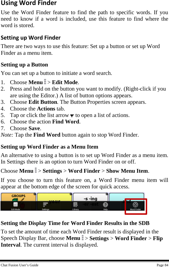  Chat Fusion User’s Guide    Page 84 Using Word Finder Use the Word Finder feature to find the path to specific words. If you need to know if a word is included, use this feature to find where the word is stored. Setting up Word Finder There are two ways to use this feature: Set up a button or set up Word Finder as a menu item. Setting up a Button You can set up a button to initiate a word search. 1. Choose Menu  &gt; Edit Mode. 2. Press and hold on the button you want to modify. (Right-click if you are using the Editor.) A list of button options appears. 3. Choose Edit Button. The Button Properties screen appears. 4. Choose the Actions tab. 5. Tap or click the list arrow   to open a list of actions. 6. Choose the action Find Word. 7. Choose Save. Note: Tap the Find Word button again to stop Word Finder. Setting up Word Finder as a Menu Item An alternative to using a button is to set up Word Finder as a menu item. In Settings there is an option to turn Word Finder on or off. Choose Menu  &gt; Settings &gt; Word Finder &gt; Show Menu Item. If you choose to turn this feature on, a Word Finder menu item will appear at the bottom edge of the screen for quick access.  Setting the Display Time for Word Finder Results in the SDB To set the amount of time each Word Finder result is displayed in the Speech Display Bar, choose Menu  &gt; Settings &gt; Word Finder &gt; Flip Interval. The current interval is displayed. 