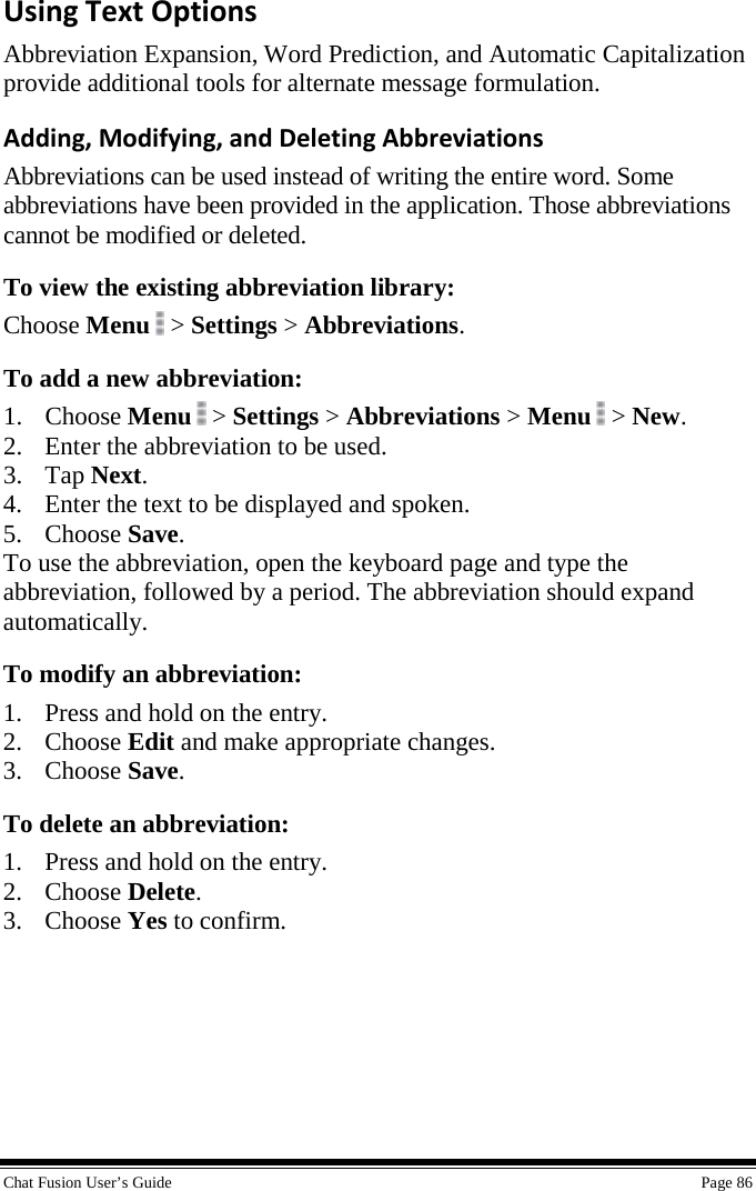  Chat Fusion User’s Guide    Page 86 Using Text Options Abbreviation Expansion, Word Prediction, and Automatic Capitalization provide additional tools for alternate message formulation. Adding, Modifying, and Deleting Abbreviations Abbreviations can be used instead of writing the entire word. Some abbreviations have been provided in the application. Those abbreviations cannot be modified or deleted. To view the existing abbreviation library: Choose Menu  &gt; Settings &gt; Abbreviations. To add a new abbreviation: 1. Choose Menu  &gt; Settings &gt; Abbreviations &gt; Menu   &gt; New. 2. Enter the abbreviation to be used. 3. Tap Next. 4. Enter the text to be displayed and spoken. 5. Choose Save. To use the abbreviation, open the keyboard page and type the abbreviation, followed by a period. The abbreviation should expand automatically. To modify an abbreviation: 1. Press and hold on the entry. 2. Choose Edit and make appropriate changes. 3. Choose Save. To delete an abbreviation: 1. Press and hold on the entry. 2. Choose Delete. 3. Choose Yes to confirm.    