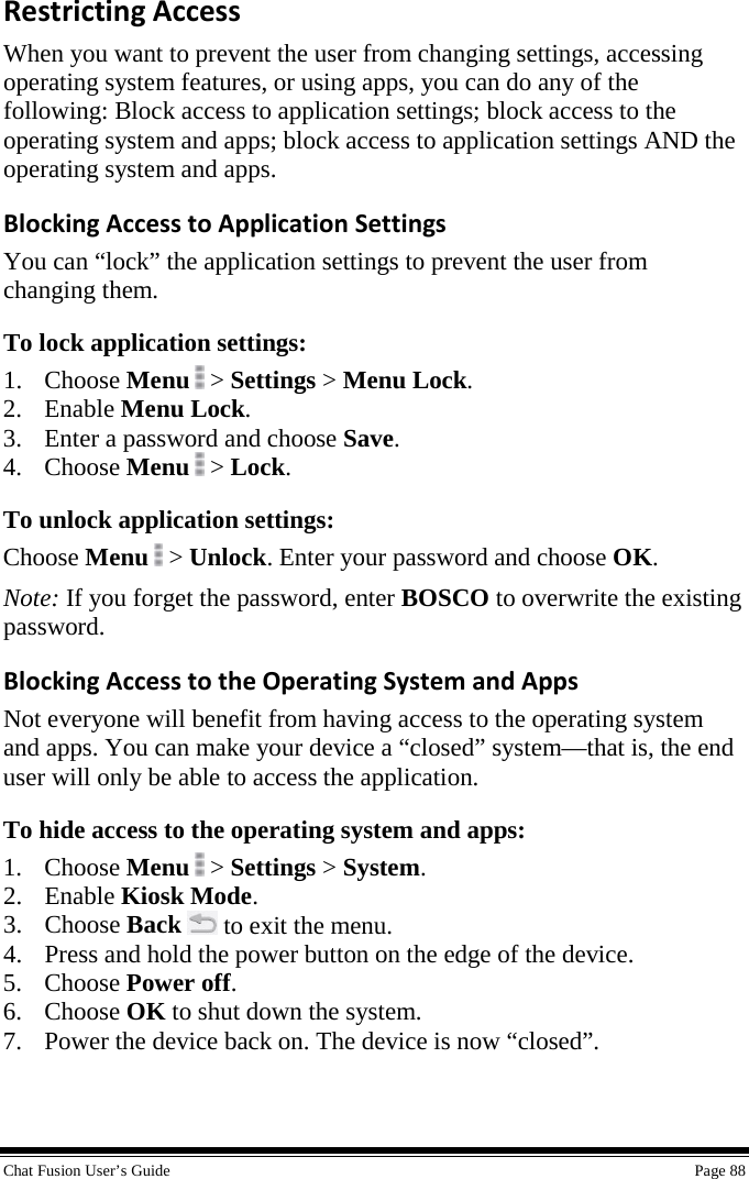  Chat Fusion User’s Guide    Page 88 Restricting Access When you want to prevent the user from changing settings, accessing operating system features, or using apps, you can do any of the following: Block access to application settings; block access to the operating system and apps; block access to application settings AND the operating system and apps. Blocking Access to Application Settings You can “lock” the application settings to prevent the user from changing them. To lock application settings: 1. Choose Menu  &gt; Settings &gt; Menu Lock. 2. Enable Menu Lock. 3. Enter a password and choose Save. 4. Choose Menu  &gt; Lock. To unlock application settings: Choose Menu  &gt; Unlock. Enter your password and choose OK. Note: If you forget the password, enter BOSCO to overwrite the existing password. Blocking Access to the Operating System and Apps Not everyone will benefit from having access to the operating system and apps. You can make your device a “closed” system—that is, the end user will only be able to access the application. To hide access to the operating system and apps: 1. Choose Menu  &gt; Settings &gt; System. 2. Enable Kiosk Mode. 3. Choose Back  to exit the menu. 4. Press and hold the power button on the edge of the device. 5. Choose Power off. 6. Choose OK to shut down the system. 7. Power the device back on. The device is now “closed”.   