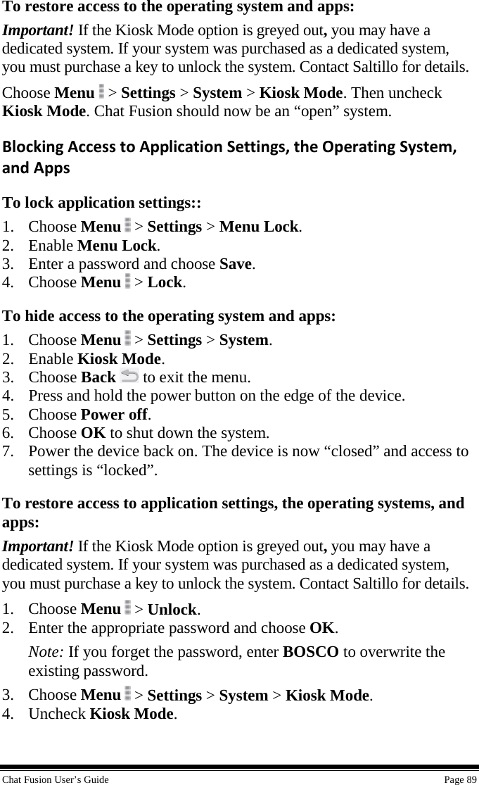  Chat Fusion User’s Guide    Page 89 To restore access to the operating system and apps: Important! If the Kiosk Mode option is greyed out, you may have a dedicated system. If your system was purchased as a dedicated system, you must purchase a key to unlock the system. Contact Saltillo for details. Choose Menu  &gt; Settings &gt; System &gt; Kiosk Mode. Then uncheck Kiosk Mode. Chat Fusion should now be an “open” system. Blocking Access to Application Settings, the Operating System, and Apps To lock application settings:: 1. Choose Menu  &gt; Settings &gt; Menu Lock. 2. Enable Menu Lock. 3. Enter a password and choose Save. 4. Choose Menu  &gt; Lock. To hide access to the operating system and apps: 1. Choose Menu  &gt; Settings &gt; System. 2. Enable Kiosk Mode. 3. Choose Back  to exit the menu. 4. Press and hold the power button on the edge of the device. 5. Choose Power off. 6. Choose OK to shut down the system. 7. Power the device back on. The device is now “closed” and access to settings is “locked”. To restore access to application settings, the operating systems, and apps: Important! If the Kiosk Mode option is greyed out, you may have a dedicated system. If your system was purchased as a dedicated system, you must purchase a key to unlock the system. Contact Saltillo for details. 1. Choose Menu  &gt; Unlock. 2. Enter the appropriate password and choose OK. Note: If you forget the password, enter BOSCO to overwrite the existing password. 3. Choose Menu  &gt; Settings &gt; System &gt; Kiosk Mode. 4. Uncheck Kiosk Mode. 