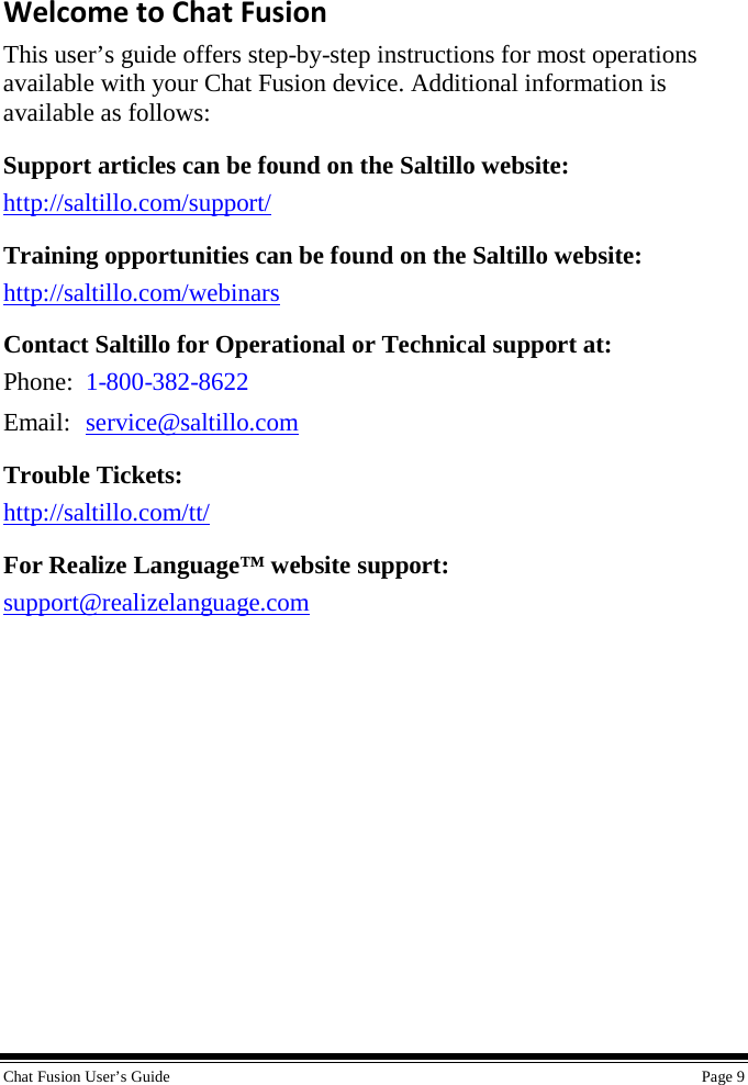  Chat Fusion User’s Guide    Page 9 Welcome to Chat Fusion This user’s guide offers step-by-step instructions for most operations available with your Chat Fusion device. Additional information is available as follows: Support articles can be found on the Saltillo website: http://saltillo.com/support/ Training opportunities can be found on the Saltillo website: http://saltillo.com/webinars  Contact Saltillo for Operational or Technical support at: Phone:  1-800-382-8622 Email: service@saltillo.com Trouble Tickets: http://saltillo.com/tt/  For Realize Language™ website support: support@realizelanguage.com 