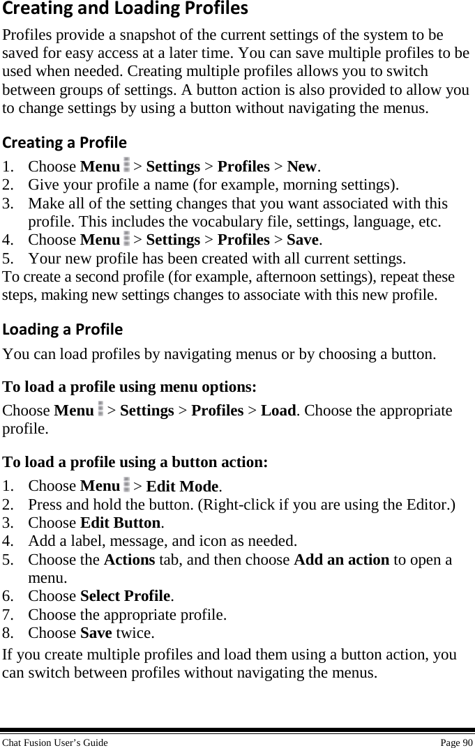  Chat Fusion User’s Guide    Page 90 Creating and Loading Profiles Profiles provide a snapshot of the current settings of the system to be saved for easy access at a later time. You can save multiple profiles to be used when needed. Creating multiple profiles allows you to switch between groups of settings. A button action is also provided to allow you to change settings by using a button without navigating the menus. Creating a Profile 1. Choose Menu   &gt; Settings &gt; Profiles &gt; New.   2. Give your profile a name (for example, morning settings). 3. Make all of the setting changes that you want associated with this profile. This includes the vocabulary file, settings, language, etc. 4. Choose Menu  &gt; Settings &gt; Profiles &gt; Save. 5. Your new profile has been created with all current settings. To create a second profile (for example, afternoon settings), repeat these steps, making new settings changes to associate with this new profile. Loading a Profile You can load profiles by navigating menus or by choosing a button. To load a profile using menu options: Choose Menu  &gt; Settings &gt; Profiles &gt; Load. Choose the appropriate profile. To load a profile using a button action: 1. Choose Menu  &gt; Edit Mode. 2. Press and hold the button. (Right-click if you are using the Editor.) 3. Choose Edit Button. 4. Add a label, message, and icon as needed. 5. Choose the Actions tab, and then choose Add an action to open a menu. 6. Choose Select Profile. 7. Choose the appropriate profile. 8. Choose Save twice. If you create multiple profiles and load them using a button action, you can switch between profiles without navigating the menus. 