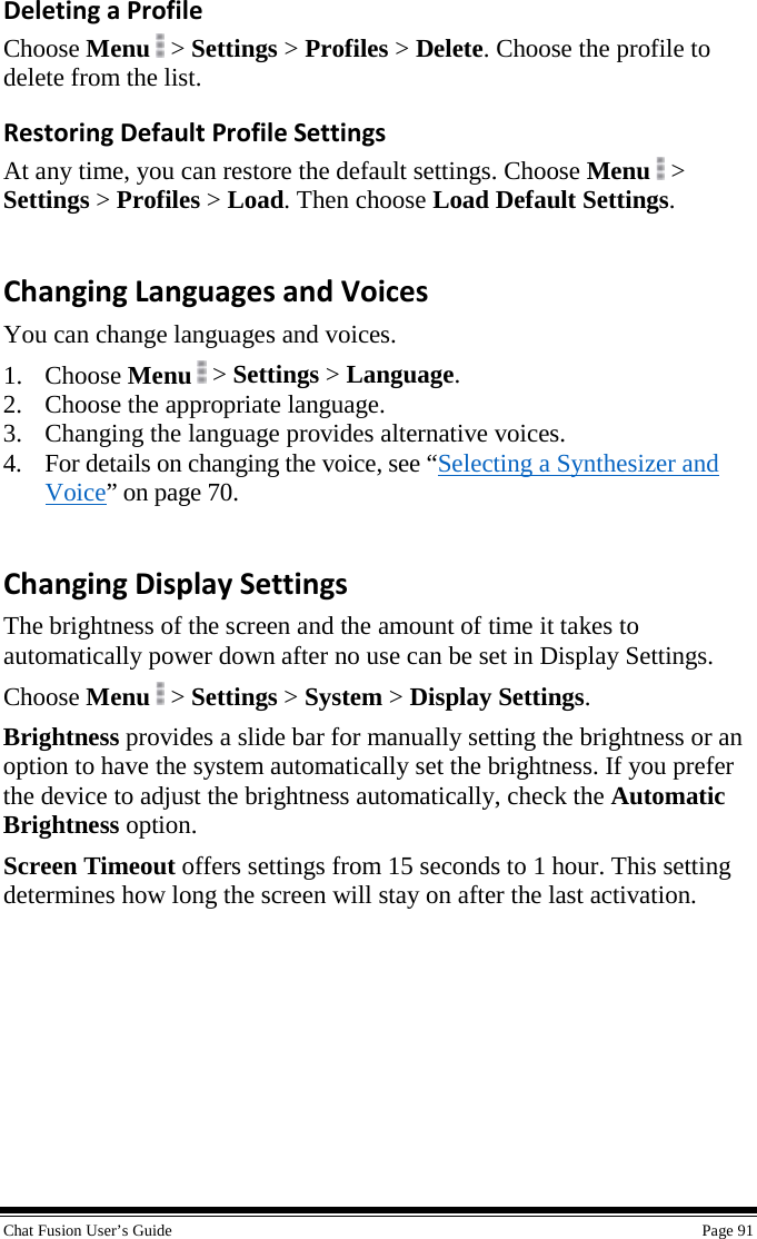  Chat Fusion User’s Guide    Page 91 Deleting a Profile Choose Menu   &gt; Settings &gt; Profiles &gt; Delete. Choose the profile to delete from the list. Restoring Default Profile Settings At any time, you can restore the default settings. Choose Menu   &gt; Settings &gt; Profiles &gt; Load. Then choose Load Default Settings. Changing Languages and Voices You can change languages and voices. 1. Choose Menu  &gt; Settings &gt; Language. 2. Choose the appropriate language. 3. Changing the language provides alternative voices. 4. For details on changing the voice, see “Selecting a Synthesizer and Voice” on page 70. Changing Display Settings The brightness of the screen and the amount of time it takes to automatically power down after no use can be set in Display Settings. Choose Menu   &gt; Settings &gt; System &gt; Display Settings. Brightness provides a slide bar for manually setting the brightness or an option to have the system automatically set the brightness. If you prefer the device to adjust the brightness automatically, check the Automatic Brightness option. Screen Timeout offers settings from 15 seconds to 1 hour. This setting determines how long the screen will stay on after the last activation. 