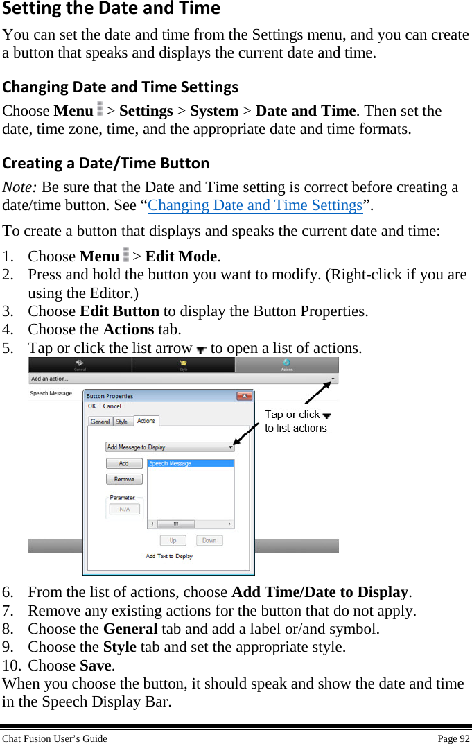  Chat Fusion User’s Guide    Page 92 Setting the Date and Time You can set the date and time from the Settings menu, and you can create a button that speaks and displays the current date and time. Changing Date and Time Settings Choose Menu   &gt; Settings &gt; System &gt; Date and Time. Then set the date, time zone, time, and the appropriate date and time formats. Creating a Date/Time Button Note: Be sure that the Date and Time setting is correct before creating a date/time button. See “Changing Date and Time Settings”. To create a button that displays and speaks the current date and time: 1. Choose Menu  &gt; Edit Mode. 2. Press and hold the button you want to modify. (Right-click if you are using the Editor.) 3. Choose Edit Button to display the Button Properties. 4. Choose the Actions tab. 5. Tap or click the list arrow   to open a list of actions.  6. From the list of actions, choose Add Time/Date to Display. 7. Remove any existing actions for the button that do not apply. 8. Choose the General tab and add a label or/and symbol. 9. Choose the Style tab and set the appropriate style. 10. Choose Save. When you choose the button, it should speak and show the date and time in the Speech Display Bar. 