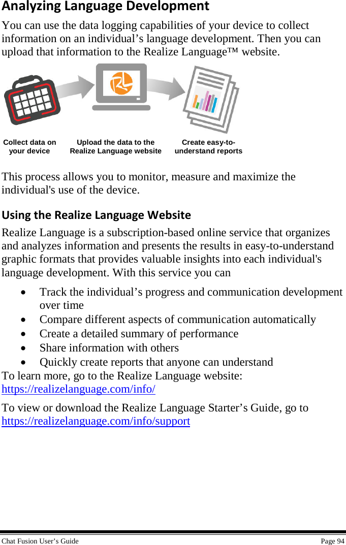  Chat Fusion User’s Guide    Page 94 Analyzing Language Development You can use the data logging capabilities of your device to collect information on an individual’s language development. Then you can upload that information to the Realize Language™ website.   Collect data on your device Upload the data to the Realize Language website Create easy-to-understand reports  This process allows you to monitor, measure and maximize the individual&apos;s use of the device. Using the Realize Language Website Realize Language is a subscription-based online service that organizes and analyzes information and presents the results in easy-to-understand graphic formats that provides valuable insights into each individual&apos;s language development. With this service you can • Track the individual’s progress and communication development over time • Compare different aspects of communication automatically • Create a detailed summary of performance • Share information with others • Quickly create reports that anyone can understand To learn more, go to the Realize Language website: https://realizelanguage.com/info/ To view or download the Realize Language Starter’s Guide, go to https://realizelanguage.com/info/support     