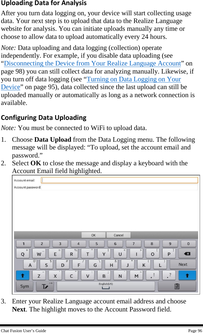  Chat Fusion User’s Guide    Page 96 Uploading Data for Analysis After you turn data logging on, your device will start collecting usage data. Your next step is to upload that data to the Realize Language website for analysis. You can initiate uploads manually any time or choose to allow data to upload automatically every 24 hours. Note: Data uploading and data logging (collection) operate independently. For example, if you disable data uploading (see “Disconnecting the Device from Your Realize Language Account” on page 98) you can still collect data for analyzing manually. Likewise, if you turn off data logging (see “Turning on Data Logging on Your Device” on page 95), data collected since the last upload can still be uploaded manually or automatically as long as a network connection is available. Configuring Data Uploading Note: You must be connected to WiFi to upload data. 1. Choose Data Upload from the Data Logging menu. The following message will be displayed: “To upload, set the account email and password.”  2. Select OK to close the message and display a keyboard with the Account Email field highlighted.  3. Enter your Realize Language account email address and choose Next. The highlight moves to the Account Password field. 