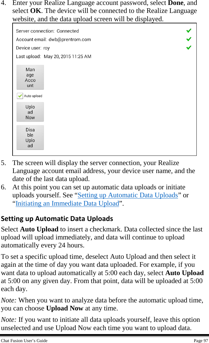  Chat Fusion User’s Guide    Page 97 4. Enter your Realize Language account password, select Done, and select OK. The device will be connected to the Realize Language website, and the data upload screen will be displayed.  5. The screen will display the server connection, your Realize Language account email address, your device user name, and the date of the last data upload. 6. At this point you can set up automatic data uploads or initiate uploads yourself. See “Setting up Automatic Data Uploads” or “Initiating an Immediate Data Upload”. Setting up Automatic Data Uploads Select Auto Upload to insert a checkmark. Data collected since the last upload will upload immediately, and data will continue to upload automatically every 24 hours.  To set a specific upload time, deselect Auto Upload and then select it again at the time of day you want data uploaded. For example, if you want data to upload automatically at 5:00 each day, select Auto Upload at 5:00 on any given day. From that point, data will be uploaded at 5:00 each day. Note: When you want to analyze data before the automatic upload time, you can choose Upload Now at any time.  Note: If you want to initiate all data uploads yourself, leave this option unselected and use Upload Now each time you want to upload data. 