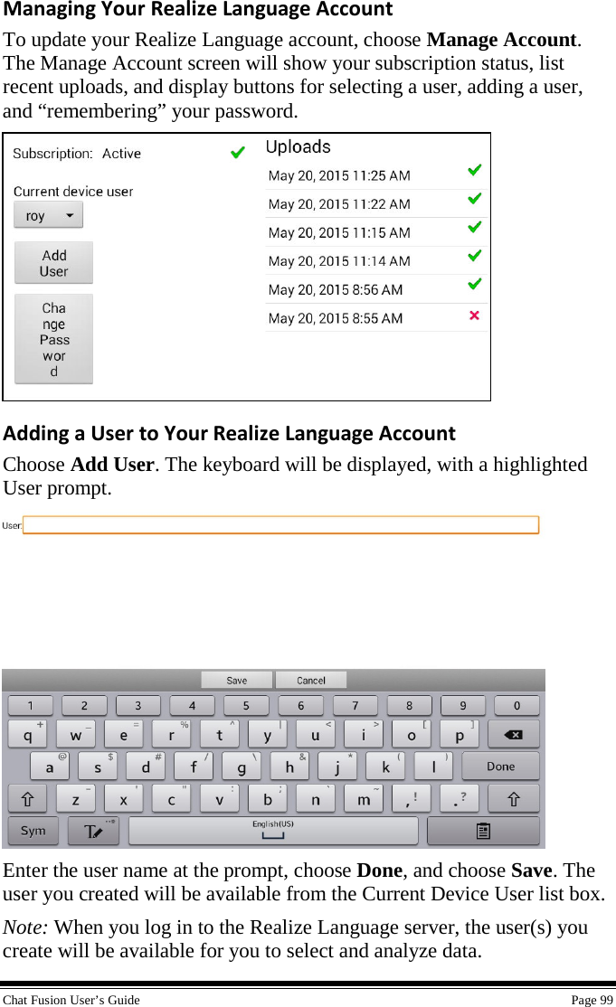  Chat Fusion User’s Guide    Page 99 Managing Your Realize Language Account To update your Realize Language account, choose Manage Account. The Manage Account screen will show your subscription status, list recent uploads, and display buttons for selecting a user, adding a user, and “remembering” your password.  Adding a User to Your Realize Language Account Choose Add User. The keyboard will be displayed, with a highlighted User prompt.  Enter the user name at the prompt, choose Done, and choose Save. The user you created will be available from the Current Device User list box. Note: When you log in to the Realize Language server, the user(s) you create will be available for you to select and analyze data. 