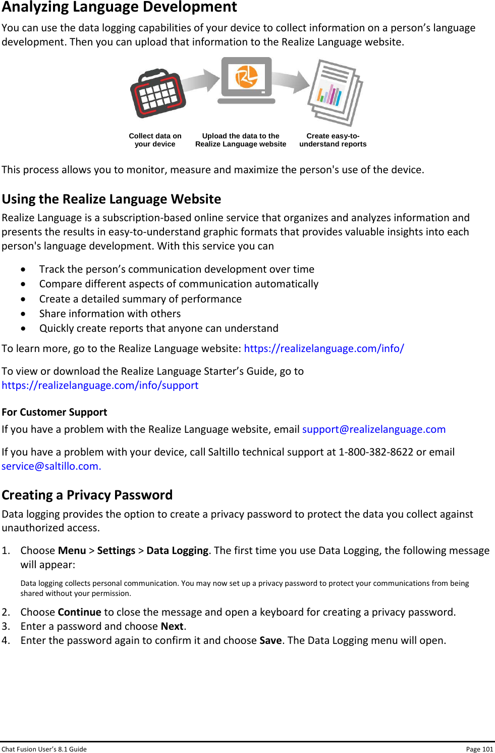 Chat Fusion User’s 8.1 Guide Page 101 Analyzing Language Development You can use the data logging capabilities of your device to collect information on a person’s language development. Then you can upload that information to the Realize Language website.   Collect data on your device Upload the data to the Realize Language website Create easy-to-understand reports  This process allows you to monitor, measure and maximize the person&apos;s use of the device. Using the Realize Language Website Realize Language is a subscription-based online service that organizes and analyzes information and presents the results in easy-to-understand graphic formats that provides valuable insights into each person&apos;s language development. With this service you can • Track the person’s communication development over time • Compare different aspects of communication automatically • Create a detailed summary of performance • Share information with others • Quickly create reports that anyone can understand To learn more, go to the Realize Language website: https://realizelanguage.com/info/ To view or download the Realize Language Starter’s Guide, go to https://realizelanguage.com/info/support For Customer Support If you have a problem with the Realize Language website, email support@realizelanguage.com If you have a problem with your device, call Saltillo technical support at 1-800-382-8622 or email service@saltillo.com. Creating a Privacy Password Data logging provides the option to create a privacy password to protect the data you collect against unauthorized access. 1. Choose Menu &gt; Settings &gt; Data Logging. The first time you use Data Logging, the following message will appear:  Data logging collects personal communication. You may now set up a privacy password to protect your communications from being shared without your permission. 2. Choose Continue to close the message and open a keyboard for creating a privacy password. 3. Enter a password and choose Next. 4. Enter the password again to confirm it and choose Save. The Data Logging menu will open.    