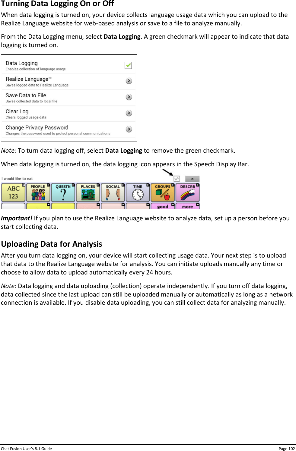 Chat Fusion User’s 8.1 Guide Page 102 Turning Data Logging On or Off When data logging is turned on, your device collects language usage data which you can upload to the Realize Language website for web-based analysis or save to a file to analyze manually. From the Data Logging menu, select Data Logging. A green checkmark will appear to indicate that data logging is turned on.  Note: To turn data logging off, select Data Logging to remove the green checkmark. When data logging is turned on, the data logging icon appears in the Speech Display Bar.  Important! If you plan to use the Realize Language website to analyze data, set up a person before you start collecting data. Uploading Data for Analysis After you turn data logging on, your device will start collecting usage data. Your next step is to upload that data to the Realize Language website for analysis. You can initiate uploads manually any time or choose to allow data to upload automatically every 24 hours. Note: Data logging and data uploading (collection) operate independently. If you turn off data logging, data collected since the last upload can still be uploaded manually or automatically as long as a network connection is available. If you disable data uploading, you can still collect data for analyzing manually.          