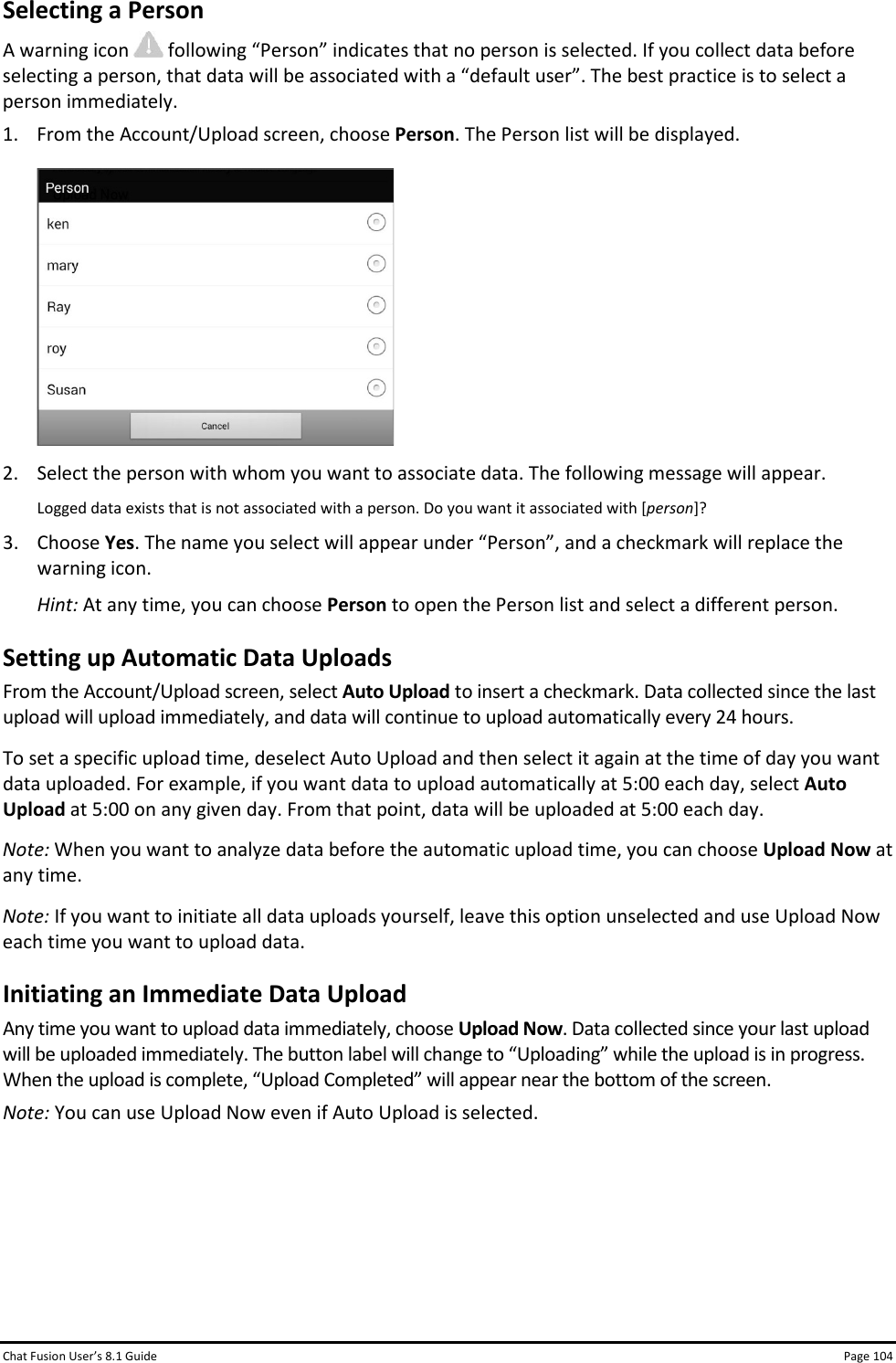 Chat Fusion User’s 8.1 Guide Page 104 Selecting a Person A warning icon   following “Person” indicates that no person is selected. If you collect data before selecting a person, that data will be associated with a “default user”. The best practice is to select a person immediately. 1. From the Account/Upload screen, choose Person. The Person list will be displayed.   2. Select the person with whom you want to associate data. The following message will appear. Logged data exists that is not associated with a person. Do you want it associated with [person]? 3. Choose Yes. The name you select will appear under “Person”, and a checkmark will replace the warning icon. Hint: At any time, you can choose Person to open the Person list and select a different person. Setting up Automatic Data Uploads From the Account/Upload screen, select Auto Upload to insert a checkmark. Data collected since the last upload will upload immediately, and data will continue to upload automatically every 24 hours.  To set a specific upload time, deselect Auto Upload and then select it again at the time of day you want data uploaded. For example, if you want data to upload automatically at 5:00 each day, select Auto Upload at 5:00 on any given day. From that point, data will be uploaded at 5:00 each day. Note: When you want to analyze data before the automatic upload time, you can choose Upload Now at any time. Note: If you want to initiate all data uploads yourself, leave this option unselected and use Upload Now each time you want to upload data. Initiating an Immediate Data Upload Any time you want to upload data immediately, choose Upload Now. Data collected since your last upload will be uploaded immediately. The button label will change to “Uploading” while the upload is in progress. When the upload is complete, “Upload Completed” will appear near the bottom of the screen. Note: You can use Upload Now even if Auto Upload is selected.      
