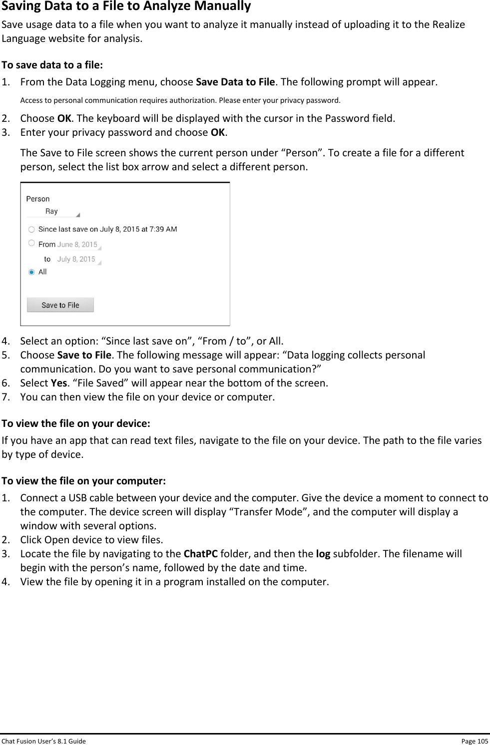 Chat Fusion User’s 8.1 Guide Page 105 Saving Data to a File to Analyze Manually Save usage data to a file when you want to analyze it manually instead of uploading it to the Realize Language website for analysis. To save data to a file: 1. From the Data Logging menu, choose Save Data to File. The following prompt will appear. Access to personal communication requires authorization. Please enter your privacy password. 2. Choose OK. The keyboard will be displayed with the cursor in the Password field. 3. Enter your privacy password and choose OK. The Save to File screen shows the current person under “Person”. To create a file for a different person, select the list box arrow and select a different person.  4. Select an option: “Since last save on”, “From / to”, or All. 5. Choose Save to File. The following message will appear: “Data logging collects personal communication. Do you want to save personal communication?” 6. Select Yes. “File Saved” will appear near the bottom of the screen. 7. You can then view the file on your device or computer. To view the file on your device: If you have an app that can read text files, navigate to the file on your device. The path to the file varies by type of device. To view the file on your computer:  1. Connect a USB cable between your device and the computer. Give the device a moment to connect to the computer. The device screen will display “Transfer Mode”, and the computer will display a window with several options. 2. Click Open device to view files. 3. Locate the file by navigating to the ChatPC folder, and then the log subfolder. The filename will begin with the person’s name, followed by the date and time. 4. View the file by opening it in a program installed on the computer.       