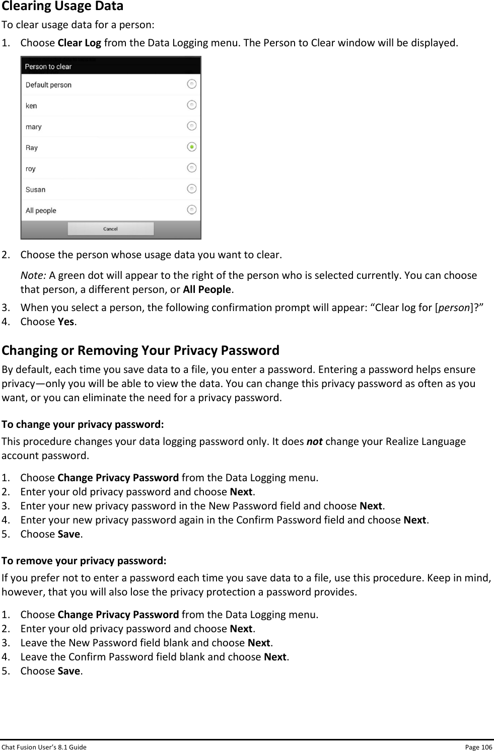 Chat Fusion User’s 8.1 Guide Page 106 Clearing Usage Data To clear usage data for a person: 1. Choose Clear Log from the Data Logging menu. The Person to Clear window will be displayed.  2. Choose the person whose usage data you want to clear.  Note: A green dot will appear to the right of the person who is selected currently. You can choose that person, a different person, or All People. 3. When you select a person, the following confirmation prompt will appear: “Clear log for [person]?” 4. Choose Yes. Changing or Removing Your Privacy Password By default, each time you save data to a file, you enter a password. Entering a password helps ensure privacy—only you will be able to view the data. You can change this privacy password as often as you want, or you can eliminate the need for a privacy password. To change your privacy password: This procedure changes your data logging password only. It does not change your Realize Language account password. 1. Choose Change Privacy Password from the Data Logging menu. 2. Enter your old privacy password and choose Next. 3. Enter your new privacy password in the New Password field and choose Next. 4. Enter your new privacy password again in the Confirm Password field and choose Next. 5. Choose Save.  To remove your privacy password: If you prefer not to enter a password each time you save data to a file, use this procedure. Keep in mind, however, that you will also lose the privacy protection a password provides. 1. Choose Change Privacy Password from the Data Logging menu. 2. Enter your old privacy password and choose Next. 3. Leave the New Password field blank and choose Next. 4. Leave the Confirm Password field blank and choose Next. 5. Choose Save.   