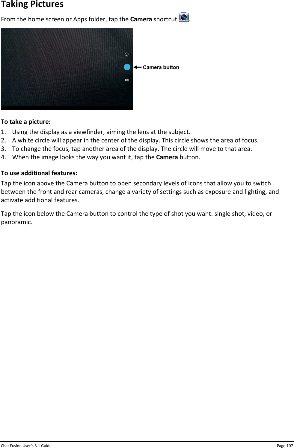 Chat Fusion User’s 8.1 Guide Page 107 Taking Pictures From the home screen or Apps folder, tap the Camera shortcut  .  To take a picture: 1. Using the display as a viewfinder, aiming the lens at the subject. 2. A white circle will appear in the center of the display. This circle shows the area of focus. 3. To change the focus, tap another area of the display. The circle will move to that area. 4. When the image looks the way you want it, tap the Camera button. To use additional features: Tap the icon above the Camera button to open secondary levels of icons that allow you to switch between the front and rear cameras, change a variety of settings such as exposure and lighting, and activate additional features.  Tap the icon below the Camera button to control the type of shot you want: single shot, video, or panoramic.                 